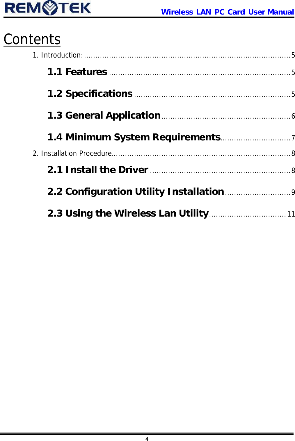                      Wireless LAN PC Card User Manual            4  Contents 1. Introduction:...........................................................................................5 1.1 Features ................................................................................5 1.2 Specifications.....................................................................5 1.3 General Application.........................................................6 1.4 Minimum System Requirements...............................7 2. Installation Procedure...............................................................................8 2.1 Install the Driver..............................................................8 2.2 Configuration Utility Installation.............................9 2.3 Using the Wireless Lan Utility..................................11   