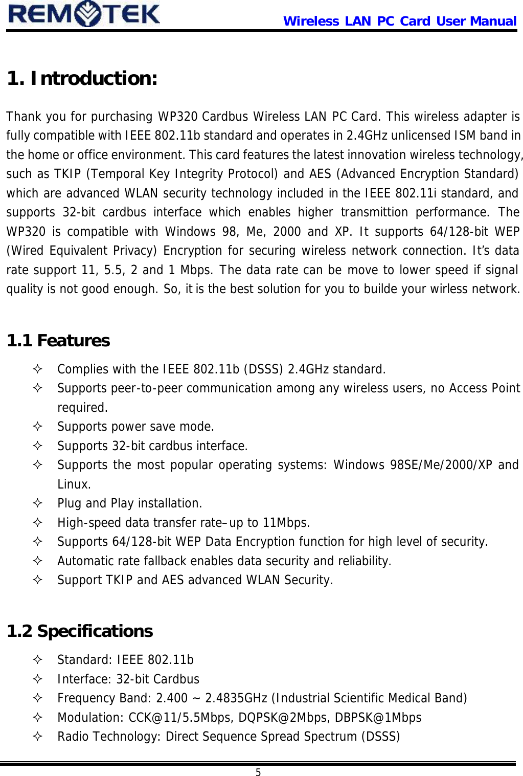                      Wireless LAN PC Card User Manual            5  1. Introduction: Thank you for purchasing WP320 Cardbus Wireless LAN PC Card. This wireless adapter is fully compatible with IEEE 802.11b standard and operates in 2.4GHz unlicensed ISM band in the home or office environment. This card features the latest innovation wireless technology, such as TKIP (Temporal Key Integrity Protocol) and AES (Advanced Encryption Standard) which are advanced WLAN security technology included in the IEEE 802.11i standard, and supports 32-bit cardbus interface which enables higher transmittion performance. The WP320 is compatible with Windows 98, Me, 2000 and XP. It supports 64/128-bit WEP (Wired Equivalent Privacy) Encryption for securing wireless network connection. It’s data rate support 11, 5.5, 2 and 1 Mbps. The data rate can be move to lower speed if signal quality is not good enough. So, it is the best solution for you to builde your wirless network.  1.1 Features ² Complies with the IEEE 802.11b (DSSS) 2.4GHz standard. ² Supports peer-to-peer communication among any wireless users, no Access Point required. ² Supports power save mode. ² Supports 32-bit cardbus interface. ² Supports the most popular operating systems: Windows 98SE/Me/2000/XP and Linux. ² Plug and Play installation. ² High-speed data transfer rate–up to 11Mbps. ² Supports 64/128-bit WEP Data Encryption function for high level of security. ² Automatic rate fallback enables data security and reliability. ² Support TKIP and AES advanced WLAN Security.  1.2 Specifications ² Standard: IEEE 802.11b ² Interface: 32-bit Cardbus ² Frequency Band: 2.400 ~ 2.4835GHz (Industrial Scientific Medical Band) ² Modulation: CCK@11/5.5Mbps, DQPSK@2Mbps, DBPSK@1Mbps ² Radio Technology: Direct Sequence Spread Spectrum (DSSS) 