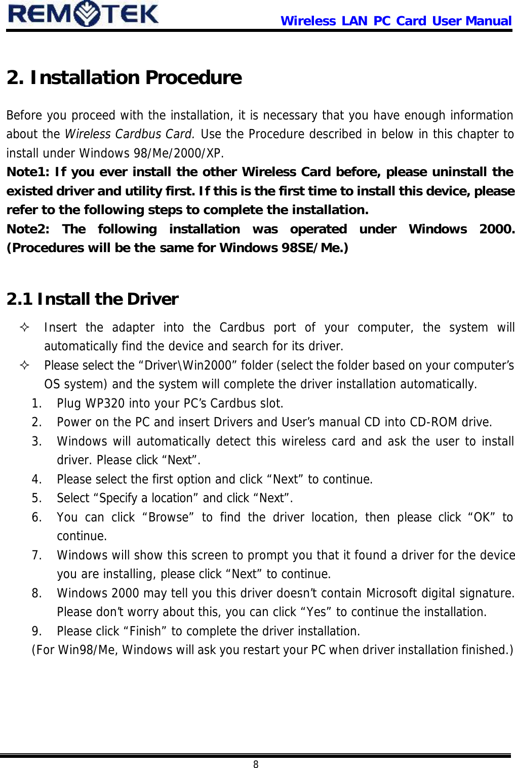                      Wireless LAN PC Card User Manual            8  2. Installation Procedure Before you proceed with the installation, it is necessary that you have enough information about the Wireless Cardbus Card. Use the Procedure described in below in this chapter to install under Windows 98/Me/2000/XP.  Note1: If you ever install the other Wireless Card before, please uninstall the existed driver and utility first. If this is the first time to install this device, please refer to the following steps to complete the installation. Note2: The following installation was operated under Windows 2000. (Procedures will be the same for Windows 98SE/Me.)  2.1 Install the Driver ² Insert the adapter into the Cardbus port of your computer, the system will automatically find the device and search for its driver. ² Please select the “Driver\Win2000” folder (select the folder based on your computer’s  OS system) and the system will complete the driver installation automatically. 1. Plug WP320 into your PC’s Cardbus slot. 2. Power on the PC and insert Drivers and User’s manual CD into CD-ROM drive. 3. Windows will automatically detect this wireless card and ask the user to install driver. Please click “Next”. 4. Please select the first option and click “Next” to continue. 5. Select “Specify a location” and click “Next”. 6. You can click “Browse” to find the driver location, then please click “OK” to continue. 7. Windows will show this screen to prompt you that it found a driver for the device you are installing, please click “Next” to continue. 8. Windows 2000 may tell you this driver doesn’t contain Microsoft digital signature. Please don’t  worry about this, you can click “Yes” to continue the installation. 9. Please click “Finish” to complete the driver installation.  (For Win98/Me, Windows will ask you restart your PC when driver installation finished.) 