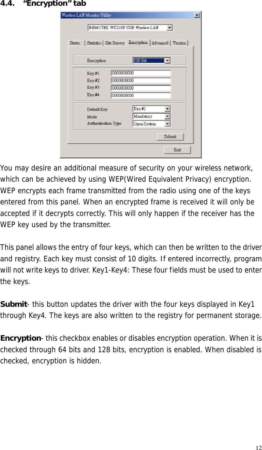  124.4. “Encryption” tab You may desire an additional measure of security on your wireless network, which can be achieved by using WEP(Wired Equivalent Privacy) encryption. WEP encrypts each frame transmitted from the radio using one of the keys entered from this panel. When an encrypted frame is received it will only be accepted if it decrypts correctly. This will only happen if the receiver has the WEP key used by the transmitter.  This panel allows the entry of four keys, which can then be written to the driver and registry. Each key must consist of 10 digits. If entered incorrectly, program will not write keys to driver. Key1-Key4: These four fields must be used to enter the keys.  Submit- this button updates the driver with the four keys displayed in Key1 through Key4. The keys are also written to the registry for permanent storage.  Encryption- this checkbox enables or disables encryption operation. When it is checked through 64 bits and 128 bits, encryption is enabled. When disabled is checked, encryption is hidden. 