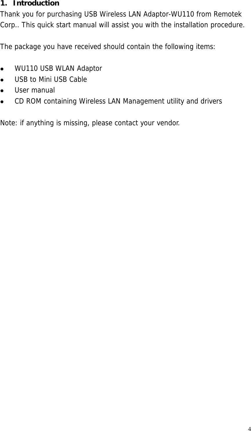  41. Introduction Thank you for purchasing USB Wireless LAN Adaptor-WU110 from Remotek Corp.. This quick start manual will assist you with the installation procedure.   The package you have received should contain the following items:    WU110 USB WLAN Adaptor   USB to Mini USB Cable   User manual   CD ROM containing Wireless LAN Management utility and drivers  Note: if anything is missing, please contact your vendor.  