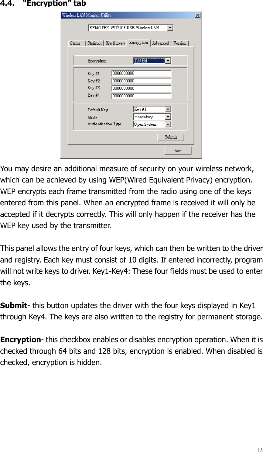  134.4. “Encryption” tab You may desire an additional measure of security on your wireless network, which can be achieved by using WEP(Wired Equivalent Privacy) encryption. WEP encrypts each frame transmitted from the radio using one of the keys entered from this panel. When an encrypted frame is received it will only be accepted if it decrypts correctly. This will only happen if the receiver has the WEP key used by the transmitter.  This panel allows the entry of four keys, which can then be written to the driver and registry. Each key must consist of 10 digits. If entered incorrectly, program will not write keys to driver. Key1-Key4: These four fields must be used to enter the keys.  Submit- this button updates the driver with the four keys displayed in Key1 through Key4. The keys are also written to the registry for permanent storage.  Encryption- this checkbox enables or disables encryption operation. When it is checked through 64 bits and 128 bits, encryption is enabled. When disabled is checked, encryption is hidden. 