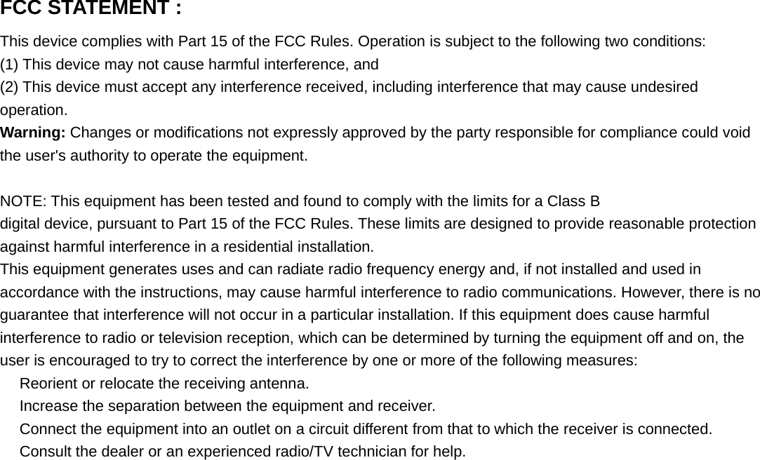 FCC STATEMENT :This device complies with Part 15 of the FCC Rules. Operation is subject to the following two conditions:(1) This device may not cause harmful interference, and(2) This device must accept any interference received, including interference that may cause undesiredoperation.Warning: Changes or modifications not expressly approved by the party responsible for compliance could voidthe user's authority to operate the equipment.NOTE: This equipment has been tested and found to comply with the limits for a Class Bdigital device, pursuant to Part 15 of the FCC Rules. These limits are designed to provide reasonable protectionagainst harmful interference in a residential installation.This equipment generates uses and can radiate radio frequency energy and, if not installed and used inaccordance with the instructions, may cause harmful interference to radio communications. However, there is noguarantee that interference will not occur in a particular installation. If this equipment does cause harmfulinterference to radio or television reception, which can be determined by turning the equipment off and on, theuser is encouraged to try to correct the interference by one or more of the following measures:　Reorient or relocate the receiving antenna.　Increase the separation between the equipment and receiver.　Connect the equipment into an outlet on a circuit different from that to which the receiver is connected.　Consult the dealer or an experienced radio/TV technician for help.
