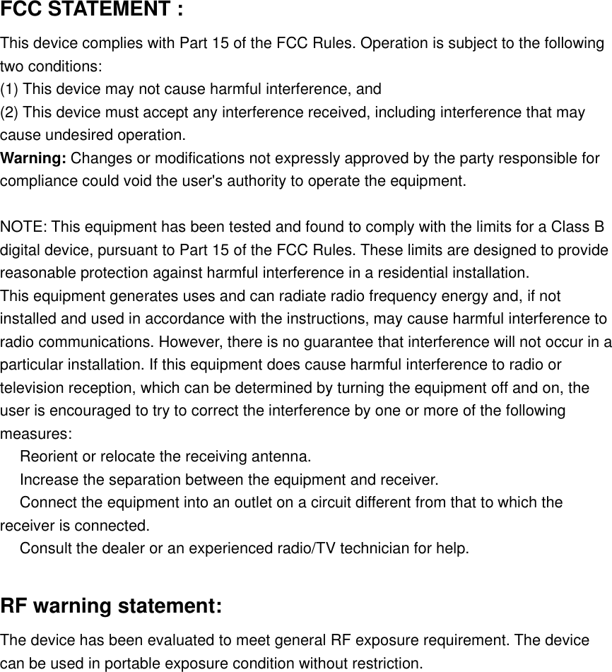 FCC STATEMENT :This device complies with Part 15 of the FCC Rules. Operation is subject to the followingtwo conditions:(1) This device may not cause harmful interference, and(2) This device must accept any interference received, including interference that maycause undesired operation.Warning: Changes or modifications not expressly approved by the party responsible forcompliance could void the user's authority to operate the equipment.NOTE: This equipment has been tested and found to comply with the limits for a Class Bdigital device, pursuant to Part 15 of the FCC Rules. These limits are designed to providereasonable protection against harmful interference in a residential installation.This equipment generates uses and can radiate radio frequency energy and, if notinstalled and used in accordance with the instructions, may cause harmful interference toradio communications. However, there is no guarantee that interference will not occur in aparticular installation. If this equipment does cause harmful interference to radio ortelevision reception, which can be determined by turning the equipment off and on, theuser is encouraged to try to correct the interference by one or more of the followingmeasures:　Reorient or relocate the receiving antenna.　Increase the separation between the equipment and receiver.　Connect the equipment into an outlet on a circuit different from that to which thereceiver is connected.　Consult the dealer or an experienced radio/TV technician for help.RF warning statement:The device has been evaluated to meet general RF exposure requirement. The devicecan be used in portable exposure condition without restriction.
