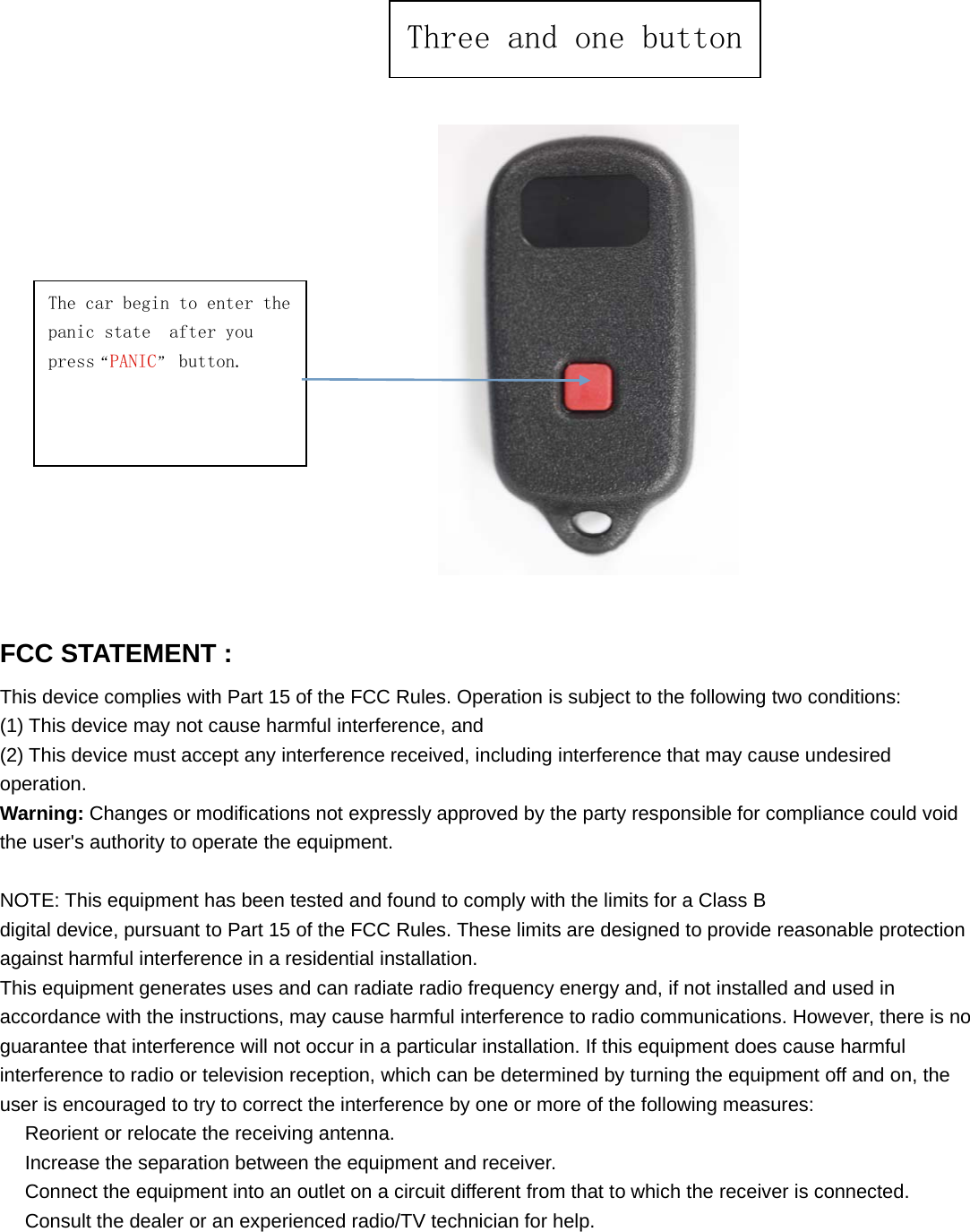 The car begin to enter thepanic state after youpress&ldquo;PANIC&rdquo;button.FCC STATEMENT :This device complies with Part 15 of the FCC Rules. Operation is subject to the following two conditions:(1) This device may not cause harmful interference, and(2) This device must accept any interference received, including interference that may cause undesiredoperation.Warning: Changes or modifications not expressly approved by the party responsible for compliance could voidthe user's authority to operate the equipment.NOTE: This equipment has been tested and found to comply with the limits for a Class Bdigital device, pursuant to Part 15 of the FCC Rules. These limits are designed to provide reasonable protectionagainst harmful interference in a residential installation.This equipment generates uses and can radiate radio frequency energy and, if not installed and used inaccordance with the instructions, may cause harmful interference to radio communications. However, there is noguarantee that interference will not occur in a particular installation. If this equipment does cause harmfulinterference to radio or television reception, which can be determined by turning the equipment off and on, theuser is encouraged to try to correct the interference by one or more of the following measures:　Reorient or relocate the receiving antenna.　Increase the separation between the equipment and receiver.　Connect the equipment into an outlet on a circuit different from that to which the receiver is connected.　Consult the dealer or an experienced radio/TV technician for help.Three and one button