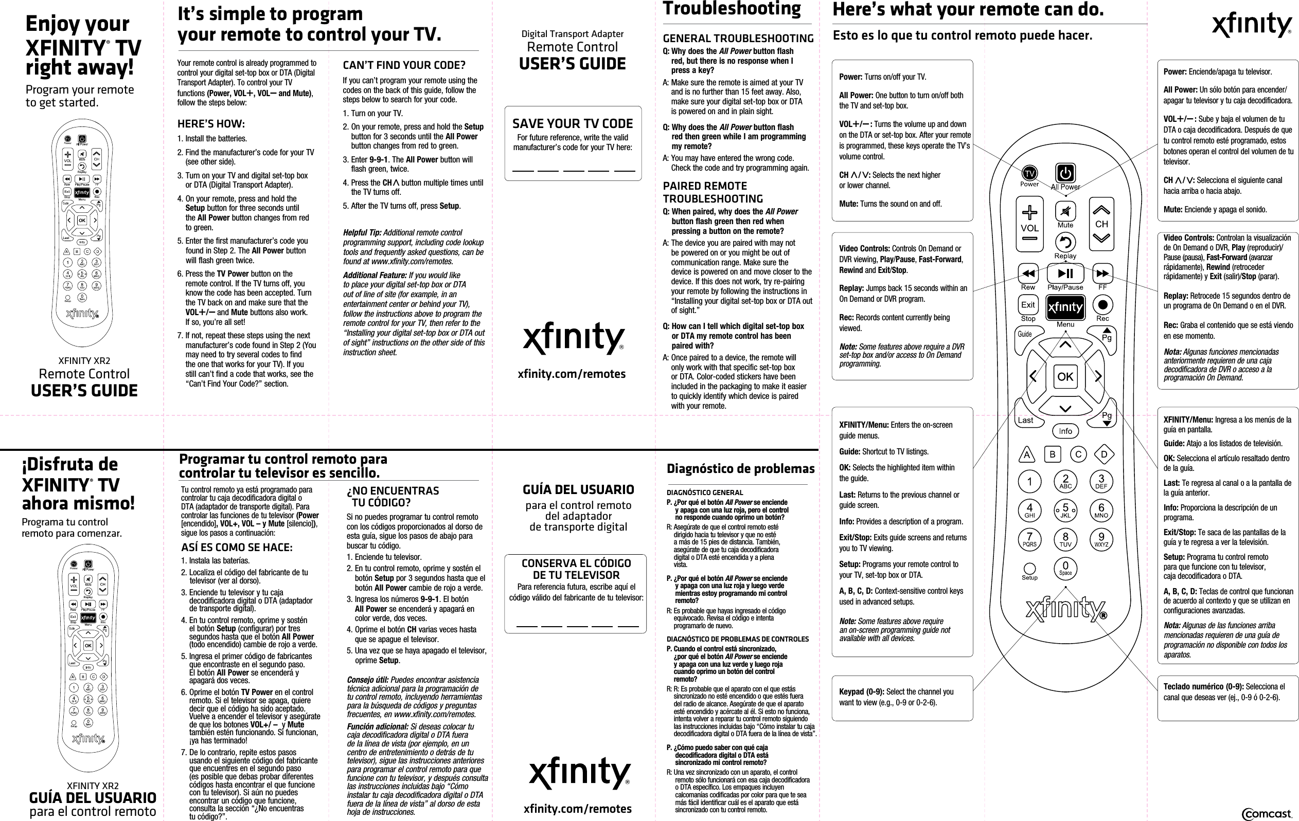 Enjoy your XFINITY® TV right away!Program your remote  to get started.XFINITY XR2 Remote ControlUSER’S GUIDEDigital Transport Adapter Remote ControlUSER’S GUIDExfinity.com/remotesYour remote control is already programmed to control your digital set-top box or DTA (Digital Transport Adapter). To control your TV  functions (Power, VOL+, VOL – and Mute), follow the steps below:HERE’S HOW:1. Install the batteries.2.  Find the manufacturer’s code for your TV (see other side). 3.  Turn on your TV and digital set-top box  or DTA (Digital Transport Adapter).4.  On your remote, press and hold the Setup button for three seconds until  the All Power button changes from red to green.5. Enter the first manufacturer’s code you     found in Step 2. The All Power button    will flash green twice.6.  Press the TV Power button on the remote control. If the TV turns off, you know the code has been accepted. Turn the TV back on and make sure that the VOL+/ – and Mute buttons also work.  If so, you’re all set!7.  If not, repeat these steps using the next manufacturer’s code found in Step 2 (You may need to try several codes to find the one that works for your TV). If you still can’t find a code that works, see the “Can’t Find Your Code?” section.CAN’T FIND YOUR CODE?If you can’t program your remote using the codes on the back of this guide, follow the steps below to search for your code.1. Turn on your TV.2.  On your remote, press and hold the Setup button for 3 seconds until the All Power button changes from red to green.3.   Enter  9-9-1. The All Power button will flash green, twice. 4.  Press the CH   button multiple times until the TV turns off.5. After the TV turns off, press Setup.Helpful Tip: Additional remote control programming support, including code lookup tools and frequently asked questions, can be found at www.xfinity.com/remotes.Additional Feature: If you would like to place your digital set-top box or DTA out of line of site (for example, in an entertainment center or behind your TV), follow the instructions above to program the remote control for your TV, then refer to the “Installing your digital set-top box or DTA out of sight” instructions on the other side of this instruction sheet.TroubleshootingGENERAL TROUBLESHOOTINGQ:  Why does the All Power button flash  red, but there is no response when I  press a key?A:  Make sure the remote is aimed at your TV and is no further than 15 feet away. Also, make sure your digital set-top box or DTA  is powered on and in plain sight.Q:  Why does the All Power button flash  red then green while I am programming my remote?A:  You may have entered the wrong code. Check the code and try programming again.PAIRED REMOTE TROUBLESHOOTINGQ:  When paired, why does the All Power button flash green then red when pressing a button on the remote?A:  The device you are paired with may not be powered on or you might be out of communication range. Make sure the  device is powered on and move closer to the device. If this does not work, try re-pairing your remote by following the instructions in “Installing your digital set-top box or DTA out of sight.”Q:   How can I tell which digital set-top box  or DTA my remote control has been paired with?A:  Once paired to a device, the remote will  only work with that specific set-top box or DTA. Color-coded stickers have been included in the packaging to make it easier to quickly identify which device is paired  with your remote.It’s simple to program  your remote to control your TV.Here’s what your remote can do.Esto es lo que tu control remoto puede hacer.Power: Turns on/off your TV.All Power: One button to turn on/off both the TV and set-top box.VOL+/ – : Turns the volume up and down on the DTA or set-top box. After your remote is programmed, these keys operate the TV’s volume control.CH   / : Selects the next higher  or lower channel.Mute: Turns the sound on and off. Video Controls: Controls On Demand or DVR viewing, Play/Pause, Fast-Forward, Rewind and Exit/Stop.Replay: Jumps back 15 seconds within an On Demand or DVR program.Rec: Records content currently being viewed.Note: Some features above require a DVR set-top box and/or access to On Demand programming.Keypad (0-9): Select the channel you want to view (e.g., 0-9 or 0-2-6).XFINITY/Menu: Enters the on-screen guide menus.Guide: Shortcut to TV listings.OK: Selects the highlighted item within the guide.Last: Returns to the previous channel or guide screen.Info: Provides a description of a program.Exit/Stop: Exits guide screens and returns you to TV viewing.Setup: Programs your remote control to your TV, set-top box or DTA.A, B, C, D: Context-sensitive control keys used in advanced setups.Note: Some features above require  an on-screen programming guide not  available with all devices.SAVE YOUR TV CODEFor future reference, write the valid  manufacturer’s code for your TV here: ¡Disfruta de XFINITY® TV ahora mismo!Programa tu control          remoto para comenzar.XFINITY XR2                               GUÍA DEL USUARIO      para el control remotoTu control remoto ya está programado para controlar tu caja decodificadora digital o DTA (adaptador de transporte digital). Para controlar las funciones de tu televisor (Power [encendido], VOL+, VOL – y Mute [silencio]), sigue los pasos a continuación:ASÍ ES COMO SE HACE:1. Instala las baterías.2. Localiza el código del fabricante de tu    televisor (ver al dorso). 3.  Enciende tu televisor y tu caja            decodificadora digital o DTA (adaptador de transporte digital).4.  En tu control remoto, oprime y sostén    el botón Setup (configurar) por tres segundos hasta que el botón All Power (todo encendido) cambie de rojo a verde.5.  Ingresa el primer código de fabricantes que encontraste en el segundo paso.     El botón All Power se encenderá y apagará dos veces.6.  Oprime el botón TV Power en el control remoto. Si el televisor se apaga, quiere decir que el código ha sido aceptado. Vuelve a encender el televisor y asegúrate de que los botones VOL+/ –  y Mute  también estén funcionando. Si funcionan, ¡ya has terminado!7.  De lo contrario, repite estos pasos   usando el siguiente código del fabricante que encuentres en el segundo paso     (es posible que debas probar diferentes  códigos hasta encontrar el que funcione con tu televisor). Si aún no puedes encontrar un código que funcione, consulta la sección “¿No encuentras          tu código?”.¿NO ENCUENTRAS                    TU CÓDIGO?Si no puedes programar tu control remoto con los códigos proporcionados al dorso de esta guía, sigue los pasos de abajo para buscar tu código.1. Enciende tu televisor.2.  En tu control remoto, oprime y sostén el botón Setup por 3 segundos hasta que el botón All Power cambie de rojo a verde.3.  Ingresa los números 9-9-1. El botón      All Power se encenderá y apagará en color verde, dos veces.4.  Oprime el botón CH varias veces hasta que se apague el televisor.5. Una vez que se haya apagado el televisor,   oprime Setup.Consejo útil: Puedes encontrar asistencia técnica adicional para la programación de tu control remoto, incluyendo herramientas para la búsqueda de códigos y preguntas frecuentes, en www.xfinity.com/remotes.Función adicional: Si deseas colocar tu caja decodificadora digital o DTA fuera de la línea de vista (por ejemplo, en un centro de entretenimiento o detrás de tu televisor), sigue las instrucciones anteriores para programar el control remoto para que funcione con tu televisor, y después consulta las instrucciones incluidas bajo “Cómo instalar tu caja decodificadora digital o DTA fuera de la línea de vista” al dorso de esta hoja de instrucciones.Programar tu control remoto para                        controlar tu televisor es sencillo.GUÍA DEL USUARIOpara  el  control  remoto                                            del  adaptador                          de transporte digital  xfinity.com/remotesCONSERVA EL CÓDIGO           DE TU TELEVISORPara referencia futura, escribe aquí el      código válido del fabricante de tu televisor:Diagnóstico de problemasDIAGNÓSTICO GENERALP. ¿Por qué el botón All Power se enciende    y apaga con una luz roja, pero el control    no responde cuando oprimo un botón?R: Asegúrate de que el control remoto esté       dirigido hacia tu televisor y que no esté        a más de 15 pies de distancia. También,                 asegúrate de que tu caja decodificadora       digital o DTA esté encendida y a plena        vista.P. ¿Por qué el botón All Power se enciende    y apaga con una luz roja y luego verde    mientras estoy programando mi control   remoto?R: Es probable que hayas ingresado el código      equivocado. Revisa el código e intenta                    programarlo de nuevo.DIAGNÓSTICO DE PROBLEMAS DE CONTROLESP. Cuando el control está sincronizado,        ¿por qué el botón All Power se enciende      y apaga con una luz verde y luego roja      cuando oprimo un botón del control        remoto?R:  R: Es probable que el aparato con el que estás sincronizado no esté encendido o que estés fuera del radio de alcance. Asegúrate de que el aparato esté encendido y acércate al él. Si esto no funciona, intenta volver a reparar tu control remoto siguiendo las instrucciones incluidas bajo “Cómo instalar tu caja    decodificadora digital o DTA fuera de la línea de vista”.P. ¿Cómo  puedo saber  con qué  caja                                                   decodificadora digital o DTA está      sincronizado mi control remoto?R: Una vez sincronizado con un aparato, el control    remoto sólo funcionará con esa caja decodificadora    o DTA específico. Los empaques incluyen    calcomanías codificadas por color para que te sea    más fácil identificar cuál es el aparato que está    sincronizado con tu control remoto.Power: Enciende/apaga tu televisor.All Power: Un sólo botón para encender/apagar tu televisor y tu caja decodificadora.VOL+/ – : Sube y baja el volumen de tu DTA o caja decodificadora. Después de que tu control remoto esté programado, estos botones operan el control del volumen de tu televisor.CH   / : Selecciona el siguiente canal hacia arriba o hacia abajo.Mute: Enciende y apaga el sonido.Video Controls: Controlan la visualización de On Demand o DVR, Play (reproducir)/Pause (pausa), Fast-Forward (avanzar                 rápidamente), Rewind (retroceder           rápidamente) y Exit (salir)/Stop (parar).Replay: Retrocede 15 segundos dentro de un programa de On Demand o en el DVR.Rec: Graba el contenido que se está viendo en ese momento.Nota: Algunas funciones mencionadas  anteriormente requieren de una caja       decodificadora de  DVR o  acceso a la                      programación On Demand.Teclado numérico (0-9): Selecciona el canal que deseas ver (ej., 0-9 ó 0-2-6).XFINITY/Menu: Ingresa a los menús de la guía en pantalla.Guide: Atajo a los listados de televisión.OK: Selecciona el artículo resaltado dentro de la guía.Last: Te regresa al canal o a la pantalla de la guía anterior.Info: Proporciona la descripción de un programa.Exit/Stop: Te saca de las pantallas de la guía y te regresa a ver la televisión.Setup: Programa tu control remoto                para que funcione con tu televisor,         caja decodificadora o DTA.A, B, C, D: Teclas de control que funcionan de acuerdo al contexto y que se utilizan en configuraciones avanzadas.Nota: Algunas de las funciones arriba mencionadas requieren de una guía de programación no disponible con todos los aparatos. 