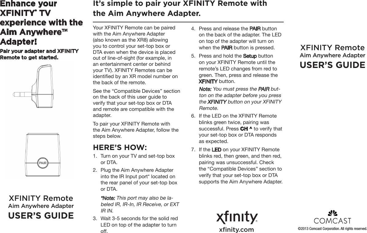 Enhance your XFINITY® TV experience with the Aim Anywhere™ Adapter!Pair your adapter and XFINITY Remote to get started. Your XFINITY Remote can be paired with the Aim Anywhere Adapter (also known as the XR8) allowing you to control your set-top box or DTA even when the device is placed out of line-of-sight (for example, in an entertainment center or behind your TV). XFINITY Remotes can be identied by an XR model number on the back of the remote.See the “Compatible Devices” section on the back of this user guide to verify that your set-top box or DTA and remote are compatible with the adapter. To pair your XFINITY Remote with the Aim Anywhere Adapter, follow the steps below. HERE’S HOW:1.  Turn on your TV and set-top box or DTA. 2.  Plug the Aim Anywhere Adapter into the IR Input port* located on the rear panel of your set-top box or DTA. *Note: This port may also be la-beled IR, IR-In, IR Receive, or EXT IR IN.3.  Wait 3-5 seconds for the solid red LED on top of the adapter to turn off.It’s simple to pair your XFINITY Remote with the Aim Anywhere Adapter. XFINITY Remote Aim Anywhere AdapterUSER’S GUIDEXFINITY Remote Aim Anywhere AdapterUSER’S GUIDE4.  Press and release the PAIR button on the back of the adapter. The LED on top of the adapter will turn on when the PAIR button is pressed. 5.  Press and hold the Setup button on your XFINITY Remote until the remote’s LED changes from red to green. Then, press and release the XFINITY button.  Note: You must press the PAIR but-ton on the adapter before you press the XFINITY button on your XFINITY Remote.6.  If the LED on the XFINITY Remote blinks green twice, pairing was successful. Press CH ^ to verify that your set-top box or DTA responds as expected. 7.  If the LED on your XFINITY Remote blinks red, then green, and then red, pairing was unsuccessful. Check the “Compatible Devices” section to verify that your set-top box or DTA supports the Aim Anywhere Adapter.xﬁnity.com ©2013 Comcast Corporation. All rights reserved.