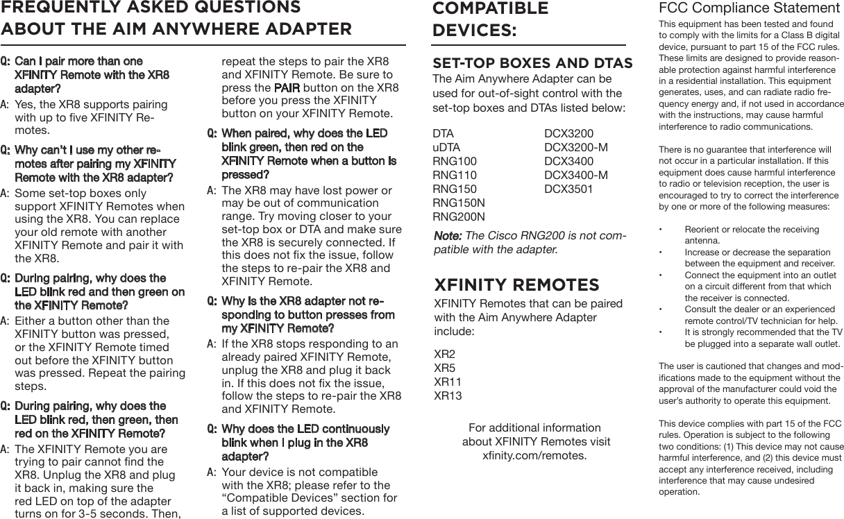 FCC Compliance StatementThis equipment has been tested and found to comply with the limits for a Class B digital device, pursuant to part 15 of the FCC rules. These limits are designed to provide reason-able protection against harmful interference in a residential installation. This equipment generates, uses, and can radiate radio fre-quency energy and, if not used in accordance with the instructions, may cause harmful interference to radio communications. There is no guarantee that interference will not occur in a particular installation. If this equipment does cause harmful interference to radio or television reception, the user is encouraged to try to correct the interference by one or more of the following measures: •  Reorient or relocate the receiving antenna. •  Increase or decrease the separation between the equipment and receiver. •  Connect the equipment into an outlet on a circuit different from that which the receiver is connected. •  Consult the dealer or an experienced remote control/TV technician for help. •  It is strongly recommended that the TV be plugged into a separate wall outlet.The user is cautioned that changes and mod-ications made to the equipment without the approval of the manufacturer could void the user’s authority to operate this equipment. This device complies with part 15 of the FCC rules. Operation is subject to the following two conditions: (1) This device may not cause harmful interference, and (2) this device must accept any interference received, including interference that may cause undesired operation. :QCan I pair more than one XFINITY Remote with the XR8 adapter? :AYes, the XR8 supports pairing with up to ve XFINITY Re-motes.:QWhy can’t I use my other re-motes after pairing my XFINITY Remote with the XR8 adapter?:ASome set-top boxes only support XFINITY Remotes when using the XR8. You can replace your old remote with another XFINITY Remote and pair it with the XR8.:QDuring pairing, why does the LED blink red and then green on the XFINITY Remote?:AEither a button other than the XFINITY button was pressed, or the XFINITY Remote timed out before the XFINITY button was pressed. Repeat the pairing steps. :QDuring pairing, why does the LED blink red, then green, then red on the XFINITY Remote? :AThe XFINITY Remote you are trying to pair cannot nd the XR8. Unplug the XR8 and plug it back in, making sure the red LED on top of the adapter turns on for 3-5 seconds. Then, COMPATIBLE DEVICES:DTAuDTARNG100RNG110RNG150RNG150NRNG200NDCX3200DCX3200-MDCX3400DCX3400-MDCX3501FREQUENTLY ASKED QUESTIONSABOUT THE AIM ANYWHERE ADAPTERrepeat the steps to pair the XR8 and XFINITY Remote. Be sure to press the PAIR button on the XR8 before you press the XFINITY button on your XFINITY Remote.:QWhen paired, why does the LED blink green, then red on the XFINITY Remote when a button is pressed? :AThe XR8 may have lost power or may be out of communication range. Try moving closer to your set-top box or DTA and make sure the XR8 is securely connected. If this does not x the issue, follow the steps to re-pair the XR8 and XFINITY Remote. :QWhy is the XR8 adapter not re-sponding to button presses from my XFINITY Remote? :AIf the XR8 stops responding to an already paired XFINITY Remote, unplug the XR8 and plug it back in. If this does not x the issue, follow the steps to re-pair the XR8 and XFINITY Remote.:QWhy does the LED continuously blink when I plug in the XR8 adapter? :AYour device is not compatible with the XR8; please refer to the “Compatible Devices” section for a list of supported devices. SET-TOP BOXES AND DTASThe Aim Anywhere Adapter can be used for out-of-sight control with the set-top boxes and DTAs listed below:XFINITY REMOTESXFINITY Remotes that can be paired with the Aim Anywhere Adapter include: XR2XR5XR11XR13For additional information about XFINITY Remotes visit xnity.com/remotes. Note: The Cisco RNG200 is not com-patible with the adapter. 