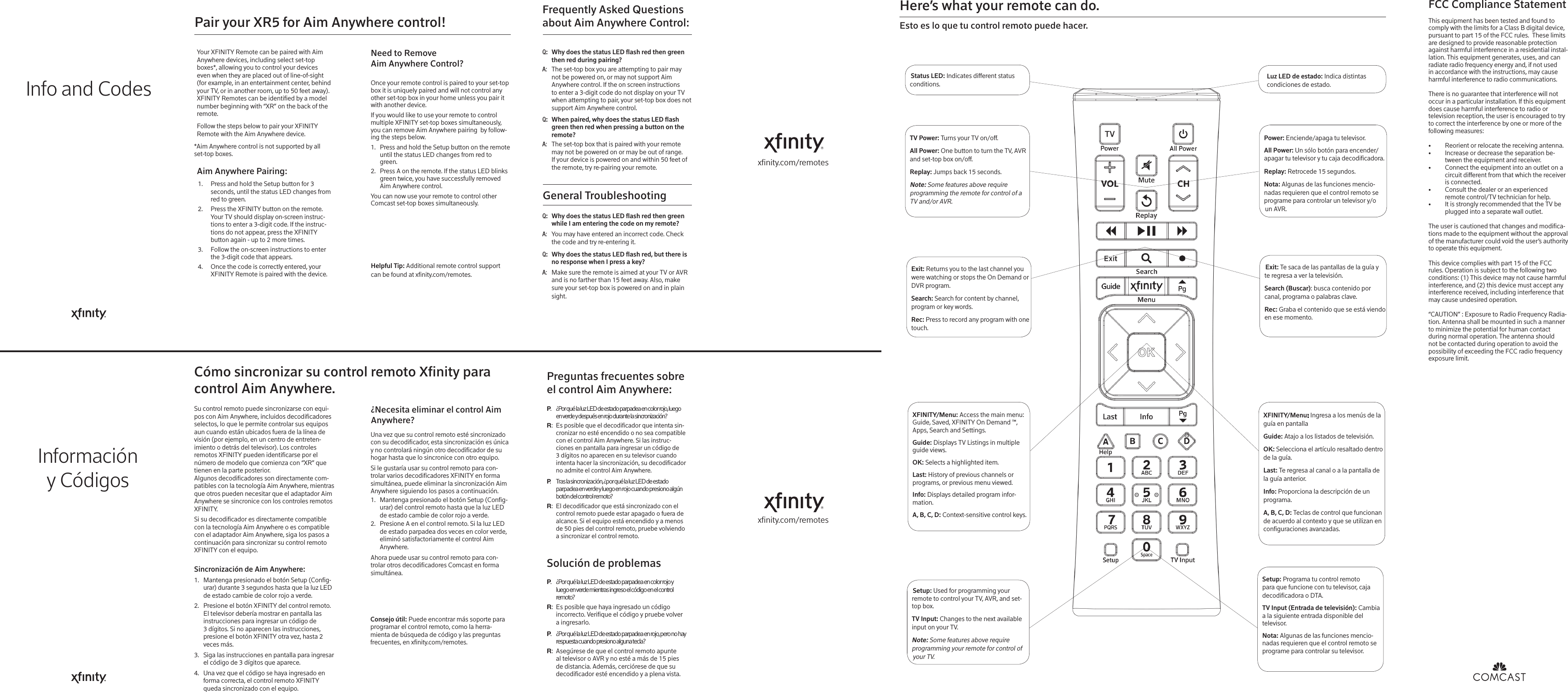 xnity.com/remotesGeneral Troubleshooting:QWhy does the status LED ash red then green while I am entering the code on my remote? :AYou may have entered an incorrect code. Check the code and try re-entering it. :QWhy does the status LED ash red, but there is no response when I press a key? :AMake sure the remote is aimed at your TV or AVR and is no farther than 15 feet away. Also, make sure your set-top box is powered on and in plain sight. TV Power: Turns your TV on/o.All Power: One button to turn the TV, AVR and set-top box on/o. Replay: Jumps back 15 seconds.Note: Some features above require programming the remote for control of a TV and/or AVR. Exit: Returns you to the last channel you were watching or stops the On Demand or DVR program. Search: Search for content by channel, program or key words.Rec: Press to record any program with one touch.XFINITY/Menu: Access the main menu: Guide, Saved, XFINITY On Demand ™, Apps, Search and Settings. Guide: Displays TV Listings in multiple guide views. OK: Selects a highlighted item.Last: History of previous channels or programs, or previous menu viewed.Info: Displays detailed program infor-mation. A, B, C, D: Context-sensitive control keys. Setup: Used for programming your remote to control your TV, AVR, and set-top box.TV Input: Changes to the next available input on your TV. Note: Some features above require programming your remote for control of your TV.Power: Enciende/apaga tu televisor. All Power: Un sólo botón para encender/apagar tu televisor y tu caja decodificadora. Replay: Retrocede 15 segundos.Nota: Algunas de las funciones mencio-nadas requieren que el control remoto se programe para controlar un televisor y/o un AVR.Exit: Te saca de las pantallas de la guía y te regresa a ver la televisión.Search (Buscar): busca contenido por canal, programa o palabras clave.Rec: Graba el contenido que se está viendo en ese momento.XFINITY/Menu: Ingresa a los menús de la guía en pantallaGuide: Atajo a los listados de televisión.OK: Selecciona el artículo resaltado dentro de la guía.Last: Te regresa al canal o a la pantalla de la guía anterior.Info: Proporciona la descripción de un programa.A, B, C, D: Teclas de control que funcionan de acuerdo al contexto y que se utilizan en conguraciones avanzadas.Setup: Programa tu control remoto                para que funcione con tu televisor, caja decodicadora o DTA.TV Input (Entrada de televisión): Cambia a la siguiente entrada disponible del televisor. Nota: Algunas de las funciones mencio-nadas requieren que el control remoto se programe para controlar su televisor.Here’s what your remote can do. Esto es lo que tu control remoto puede hacer.xnity.com/remotesFCC Compliance StatementThis equipment has been tested and found to comply with the limits for a Class B digital device, pursuant to part 15 of the FCC rules.  These limits are designed to provide reasonable protection against harmful interference in a residential instal-lation. This equipment generates, uses, and can radiate radio frequency energy and, if not used in accordance with the instructions, may cause harmful interference to radio communications.There is no guarantee that interference will not occur in a particular installation. If this equipment does cause harmful interference to radio or television reception, the user is encouraged to try to correct the interference by one or more of the following measures:•  Reorient or relocate the receiving antenna.•  Increase or decrease the separation be-tween the equipment and receiver.•  Connect the equipment into an outlet on a circuit dierent from that which the receiver is connected.•  Consult the dealer or an experienced remote control/TV technician for help.•  It is strongly recommended that the TV be plugged into a separate wall outlet.The user is cautioned that changes and modica-tions made to the equipment without the approval of the manufacturer could void the user’s authority to operate this equipment.This device complies with part 15 of the FCC rules. Operation is subject to the following two conditions: (1) This device may not cause harmful interference, and (2) this device must accept any interference received, including interference that may cause undesired operation. “CAUTION” : Exposure to Radio Frequency Radia-tion. Antenna shall be mounted in such a manner to minimize the potential for human contact during normal operation. The antenna should not be contacted during operation to avoid the possibility of exceeding the FCC radio frequency exposure limit. Helpful Tip: Additional remote control support can be found at xnity.com/remotes. Status LED: Indicates dierent status conditions.Pair your XR5 for Aim Anywhere control! Once your remote control is paired to your set-top box it is uniquely paired and will not control any other set-top box in your home unless you pair it with another device. If you would like to use your remote to control multiple XFINITY set-top boxes simultaneously, you can remove Aim Anywhere pairing  by follow-ing the steps below. 1.  Press and hold the Setup button on the remote until the status LED changes from red to green. 2.  Press A on the remote. If the status LED blinks green twice, you have successfully removed Aim Anywhere control. You can now use your remote to control other Comcast set-top boxes simultaneously. Need to Remove Aim Anywhere Control? Your XFINITY Remote can be paired with Aim Anywhere devices, including select set-top boxes*, allowing you to control your devices even when they are placed out of line-of-sight (for example, in an entertainment center, behind your TV, or in another room, up to 50 feet away). XFINITY Remotes can be identied by a model number beginning with “XR” on the back of the remote.  Follow the steps below to pair your XFINITY Remote with the Aim Anywhere device.*Aim Anywhere control is not supported by all set-top boxes. Aim Anywhere Pairing: 1.  Press and hold the Setup button for 3 seconds, until the status LED changes from red to green. 2.  Press the XFINITY button on the remote. Your TV should display on-screen instruc-tions to enter a 3-digit code. If the instruc-tions do not appear, press the XFINITY button again - up to 2 more times. 3.  Follow the on-screen instructions to enter the 3-digit code that appears. 4.  Once the code is correctly entered, your XFINITY Remote is paired with the device. :QWhy does the status LED ash red then green then red during pairing? :AThe set-top box you are attempting to pair may not be powered on, or may not support Aim Anywhere control. If the on screen instructions to enter a 3-digit code do not display on your TV when attempting to pair, your set-top box does not support Aim Anywhere control. :QWhen paired, why does the status LED ash green then red when pressing a button on the remote? :AThe set-top box that is paired with your remote may not be powered on or may be out of range. If your device is powered on and within 50 feet of the remote, try re-pairing your remote. Frequently Asked Questions about Aim Anywhere Control:Luz LED de estado: Indica distintas condiciones de estado.Cómo sincronizar su control remoto Xnity para control Aim Anywhere.Su control remoto puede sincronizarse con equi-pos con Aim Anywhere, incluidos decodicadores selectos, lo que le permite controlar sus equipos aun cuando están ubicados fuera de la línea de visión (por ejemplo, en un centro de entreten-imiento o detrás del televisor). Los controles remotos XFINITY pueden identicarse por el número de modelo que comienza con “XR” que tienen en la parte posterior. Algunos decodicadores son directamente com-patibles con la tecnología Aim Anywhere, mientras que otros pueden necesitar que el adaptador Aim Anywhere se sincronice con los controles remotos XFINITY. Si su decodicador es directamente compatible con la tecnología Aim Anywhere o es compatible con el adaptador Aim Anywhere, siga los pasos a continuación para sincronizar su control remoto XFINITY con el equipo.Sincronización de Aim Anywhere: 1.  Mantenga presionado el botón Setup (Cong-urar) durante 3 segundos hasta que la luz LED de estado cambie de color rojo a verde. 2.  Presione el botón XFINITY del control remoto. El televisor debería mostrar en pantalla las instrucciones para ingresar un código de 3 dígitos. Si no aparecen las instrucciones, presione el botón XFINITY otra vez, hasta 2 veces más. 3.  Siga las instrucciones en pantalla para ingresar el código de 3 dígitos que aparece. 4.  Una vez que el código se haya ingresado en forma correcta, el control remoto XFINITY queda sincronizado con el equipo.¿Necesita eliminar el control Aim Anywhere?Una vez que su control remoto esté sincronizado con su decodicador, esta sincronización es única y no controlará ningún otro decodicador de su hogar hasta que lo sincronice con otro equipo. Si le gustaría usar su control remoto para con-trolar varios decodicadores XFINITY en forma simultánea, puede eliminar la sincronización Aim Anywhere siguiendo los pasos a continuación. 1.  Mantenga presionado el botón Setup (Cong-urar) del control remoto hasta que la luz LED de estado cambie de color rojo a verde. 2.  Presione A en el control remoto. Si la luz LED de estado parpadea dos veces en color verde, eliminó satisfactoriamente el control Aim Anywhere. Ahora puede usar su control remoto para con-trolar otros decodicadores Comcast en forma simultánea.Consejo útil: Puede encontrar más soporte para programar el control remoto, como la herra-mienta de búsqueda de código y las preguntas frecuentes, en xnity.com/remotes. Solución de problemas.P¿Por qué la luz LED de estado parpadea en color rojo y  luego en verde mientras ingreso el código en el control remoto?:REs posible que haya ingresado un código incorrecto. Verique el código y pruebe volver a ingresarlo. .P¿Por qué la luz LED de estado parpadea en rojo, pero no hay respuesta cuando presiono alguna tecla?:RAsegúrese de que el control remoto apunte al televisor o AVR y no esté a más de 15 pies de distancia. Además, cerciórese de que su decodicador esté encendido y a plena vista. Preguntas frecuentes sobre el control Aim Anywhere:.P¿Por qué la luz LED de estado parpadea en color rojo, luego  en verde y después en rojo durante la sincronización? :REs posible que el decodicador que intenta sin-cronizar no esté encendido o no sea compatible con el control Aim Anywhere. Si las instruc-ciones en pantalla para ingresar un código de 3 dígitos no aparecen en su televisor cuando intenta hacer la sincronización, su decodicador no admite el control Aim Anywhere. .PTras la sincronización, ¿por qué la luz LED de estado  parpadea en verde y luego en rojo cuando presiono algún  botón del control remoto?:REl decodicador que está sincronizado con el control remoto puede estar apagado o fuera de alcance. Si el equipo está encendido y a menos de 50 pies del control remoto, pruebe volviendo a sincronizar el control remoto. Info and CodesInformacióny Códigos