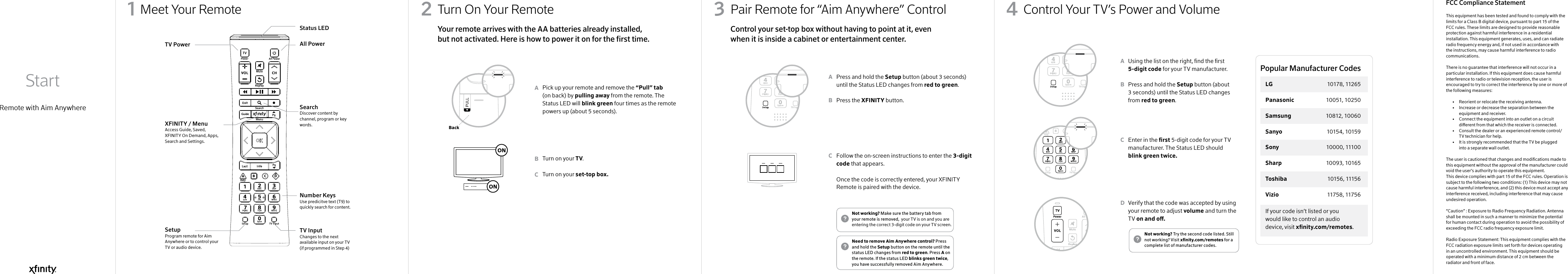 Meet Your Remote Pair Remote for “Aim Anywhere” ControlTurn On Your Remote  Control Your TV’s Power and VolumeRemote with Aim Anywhere Start1Press and hold the Setup button (about 3 seconds) until the Status LED changes from red to green.Press the XFINITY button. Follow the on-screen instructions to enter the 3-digit code that appears. Once the code is correctly entered, your XFINITY Remote is paired with the device. Pick up your remote and remove the “Pull” tab (on back) by pulling away from the remote. The Status LED will blink green four times as the remote powers up (about 5 seconds).Turn on your TV.Turn on your set-top box.This equipment has been tested and found to comply with the limits for a Class B digital device, pursuant to part 15 of the FCC rules. These limits are designed to provide reasonable protection against harmful interference in a residential installation. This equipment generates, uses, and can radiate radio frequency energy and, if not used in accordance with the instructions, may cause harmful interference to radio communications.There is no guarantee that interference will not occur in a particular installation. If this equipment does cause harmful interference to radio or television reception, the user is encouraged to try to correct the interference by one or more of the following measures:  •   Reorient or relocate the receiving antenna.  •   Increase or decrease the separation between the      equipment and receiver.  •   Connect the equipment into an outlet on a circuit      dierent from that which the receiver is connected.  •   Consult the dealer or an experienced remote control/     TV technician for help.  •   It is strongly recommended that the TV be plugged      into a separate wall outlet.The user is cautioned that changes and modications made to this equipment without the approval of the manufacturer could void the user’s authority to operate this equipment.This device complies with part 15 of the FCC rules. Operation is subject to the following two conditions: (1) This device may not cause harmful interference, and (2) this device must accept any interference received, including interference that may cause undesired operation.“Caution” : Exposure to Radio Frequency Radiation. Antenna shall be mounted in such a manner to minimize the potential for human contact during operation to avoid the possibility of exceeding the FCC radio frequency exposure limit.Radio Exposure Statement: This equipment complies with the FCC radiation exposure limits set forth for devices operating in an uncontrolled environment. This equipment should be operated with a minimum distance of 2 cm between the radiator and front of face. Using the list on the right, nd the rst 5-digit code for your TV manufacturer.Press and hold the Setup button (about 3 seconds) until the Status LED changes from red to green.Enter in the rst 5-digit code for your TV manufacturer. The Status LED should blink green twice.Verify that the code was accepted by using your remote to adjust volume and turn the TV on and o.ABCABCABCD32 4Status LEDAll PowerSearchDiscover content by channel, program or key words.Number KeysUse predicitve text (T9) to quickly search for content.TV Input Changes to the next available input on your TV (if programmed in Step 4)TV PowerXFINITY / MenuAccess Guide, Saved, XFINITY On Demand, Apps, Search and Settings.SetupProgram remote for Aim Anywhere or to control your TV or audio device.Control your set-top box without having to point at it, even when it is inside a cabinet or entertainment center. Your remote arrives with the AA batteries already installed, but not activated. Here is how to power it on for the rst time.Need to remove Aim Anywhere control? Press and hold the Setup button on the remote until the status LED changes from red to green. Press A on the remote. If the status LED blinks green twice, you have successfully removed Aim Anywhere.Not working? Make sure the battery tab from your remote is removed,  your TV is on and you are entering the correct 3-digit code on your TV screen.Not working? Try the second code listed. Still not working? Visit xnity.com/remotes for a complete list of manufacturer codes.BackIf your code isn’t listed or you would like to control an audio device, visit xnity.com/remotes.Popular Manufacturer CodesLG  10178, 11265Panasonic  10051, 10250Samsung  10812, 10060Sanyo  10154, 10159Sony  10000, 11100Sharp   10093, 10165Toshiba  10156 , 11156Vizio  11758 , 11756FCC Compliance Statement