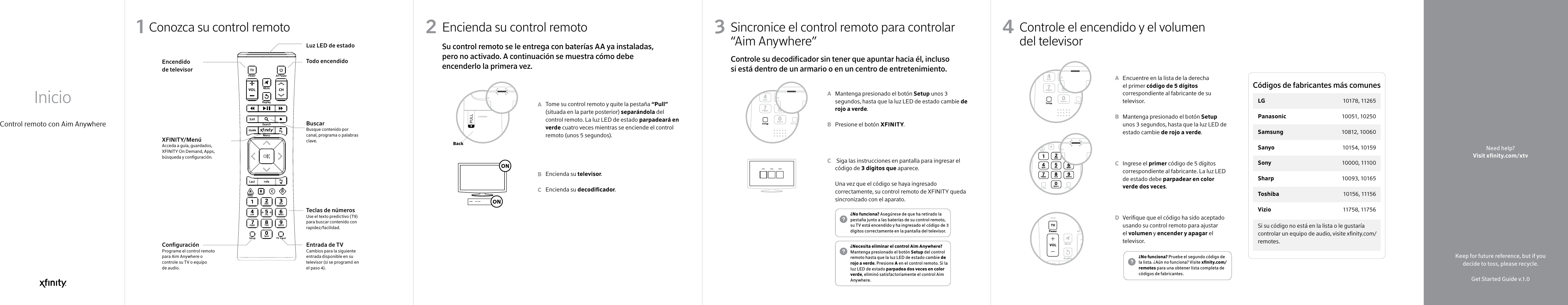 Control remoto con Aim AnywhereInicio1 32 4Keep for future reference, but if you decide to toss, please recycle.Get Started Guide v.1.0Need help?Visit xnity.com/xtv Conozca su control remoto1Luz LED de estadoTodo encendidoBuscarBusque contenido por canal, programa o palabras clave.Teclas de númerosUse el texto predictivo (T9) para buscar contenido con rapidez/facilidad.Entrada de TV  Cambios para la siguiente entrada disponible en su televisor (si se programó en el paso 4).Encendido de televisorXFINITY/MenúAcceda a guía, guardados, XFINITY On Demand, Apps, búsqueda y conguración.Conguración Programe el control remoto para Aim Anywhere o controle su TV o equipo de audio.Encienda su control remotoTome su control remoto y quite la pestaña “Pull” (situada en la parte posterior) separándola del control remoto. La luz LED de estado parpadeará en verde cuatro veces mientras se enciende el control remoto (unos 5 segundos).Encienda su televisor.Encienda su decodicador.ABC2Su control remoto se le entrega con baterías AA ya instaladas, pero no activado. A continuación se muestra cómo debe encenderlo la primera vez.BackSincronice el control remoto para controlar “Aim Anywhere”  Mantenga presionado el botón Setup unos 3 segundos, hasta que la luz LED de estado cambie de rojo a verde.Presione el botón XFINITY.  Siga las instrucciones en pantalla para ingresar el código de 3 dígitos que aparece.Una vez que el código se haya ingresado correctamente, su control remoto de XFINITY queda sincronizado con el aparato.ABC3Controle su decodicador sin tener que apuntar hacia él, incluso si está dentro de un armario o en un centro de entretenimiento.¿Necesita eliminar el control Aim Anywhere? Mantenga presionado el botón Setup del control remoto hasta que la luz LED de estado cambie de rojo a verde. Presione A en el control remoto. Si la luz LED de estado parpadea dos veces en color verde, eliminó satisfactoriamente el control Aim Anywhere.¿No funciona? Asegúrese de que ha retirado la pestaña junto a las baterías de su control remoto, su TV está encendido y ha ingresado el código de 3 dígitos correctamente en la pantalla del televisor.Controle el encendido y el volumen del televisorEncuentre en la lista de la derecha el primer código de 5 dígitos correspondiente al fabricante de su televisor.Mantenga presionado el botón Setup unos 3 segundos, hasta que la luz LED de estado cambie de rojo a verde.Ingrese el primer código de 5 dígitos correspondiente al fabricante. La luz LED de estado debe parpadear en color verde dos veces.Verique que el código ha sido aceptado usando su control remoto para ajustar el volumen y encender y apagar el televisor.ABCD4¿No funciona? Pruebe el segundo código de la lista. ¿Aún no funciona? Visite xnity.com/remotes para una obtener lista completa de códigos de fabricantes.Si su código no está en la lista o le gustaría controlar un equipo de audio, visite xnity.com/remotes.Códigos de fabricantes más comunesLG    10178, 11265Panasonic  10051, 10250Samsung  10812, 10060Sanyo  10154, 10159Sony  10000, 11100Sharp   10093, 10165Toshiba  10156 , 11156Vizio  11758 , 11756