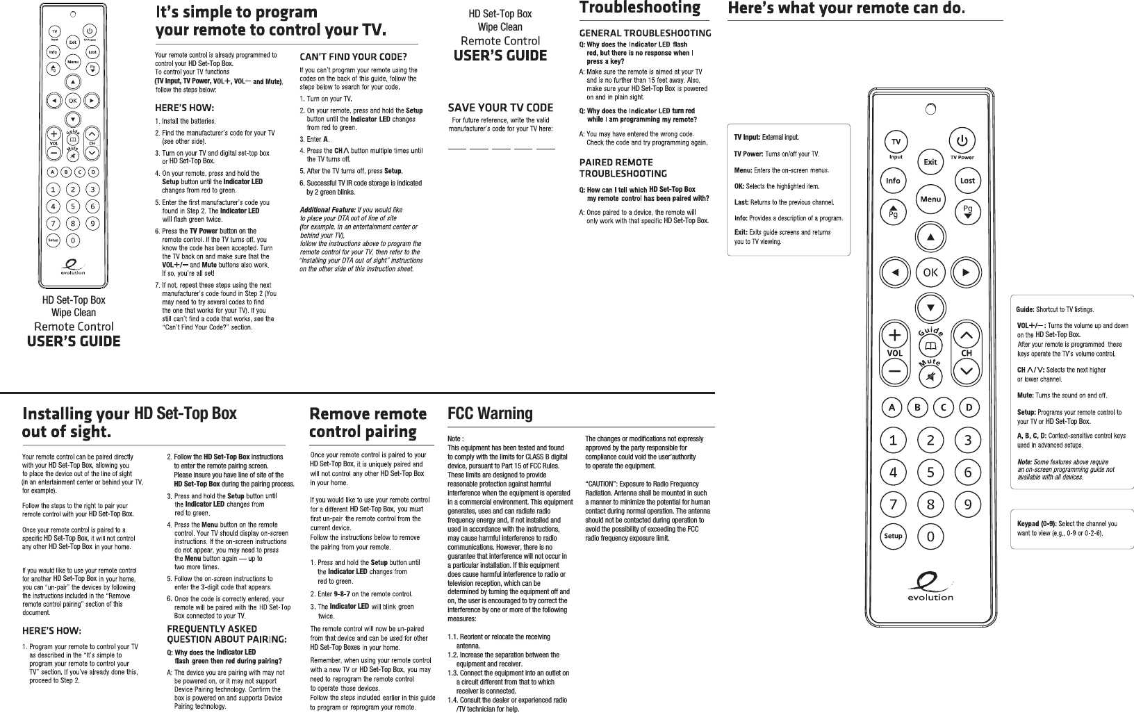 Note :This equipment has been tested and foundto comply with the limits for CLASS B digitaldevice, pursuant to Part 15 of FCC Rules.These limits are designed to providereasonable protection against harmfulinterference when the equipment is operatedin a commercial environment. This equipmentgenerates, uses and can radiate radiofrequency energy and, if not installed andused in accordance with the instructions,may cause harmful interference to radiocommunications. However, there is noguarantee that interference will not occur ina particular installation. If this equipmentdoes cause harmful interference to radio ortelevision reception, which can bedetermined by turning the equipment off andon, the user is encouraged to try correct theinterference by one or more of the followingmeasures:1.1. Reorient or relocate the receiving     antenna.1.2. Increase the separation between the     equipment and receiver.1.3. Connect the equipment into an outlet on     a circuit different from that to which     receiver is connected.1.4. Consult the dealer or experienced radio     /TV technician for help.The changes or modifications not expresslyapproved by the party responsible for compliance could void the user’authorityto operate the equipment.“CAUTION”: Exposure to Radio FrequencyRadiation. Antenna shall be mounted in sucha manner to minimize the potential for humancontact during normal operation. The antennashould not be contacted during operation toavoid the possibility of exceeding the FCCradio frequency exposure limit.Indicator LEDIndicator LEDHD Set-Top BoxIndicator LEDIndicator LEDTV PowerA button on the Indicator LEDIndicator LEDFollow the HD Set-Top Box instructionsto enter the remote pairing screen.Please insure you have line of site of theHD Set-Top Box during the pairing process.6.TV Input: FCC WarningExternal input.(TV Input, TV Power,turn red6. Successful TV IR code storage is indicated    by 2 green blinks. HD Set-Top Box.HD Set-Top Box.HD Set-Top BoxHD Set-Top Box.HD Set-Top Box,HD Set-Top Box,HD Set-Top BoxHD Set-Top Box.HD Set-Top Box.HD Set-Top BoxHD Set-Top Box,HD Set-Top Box.HD Set-Top Box,HD Set-Top BoxHD Set-Top BoxHD Set-Top BoxesHD Set-Top Box,HD Set-Top BoxWipe CleanHD Set-Top BoxWipe Clean