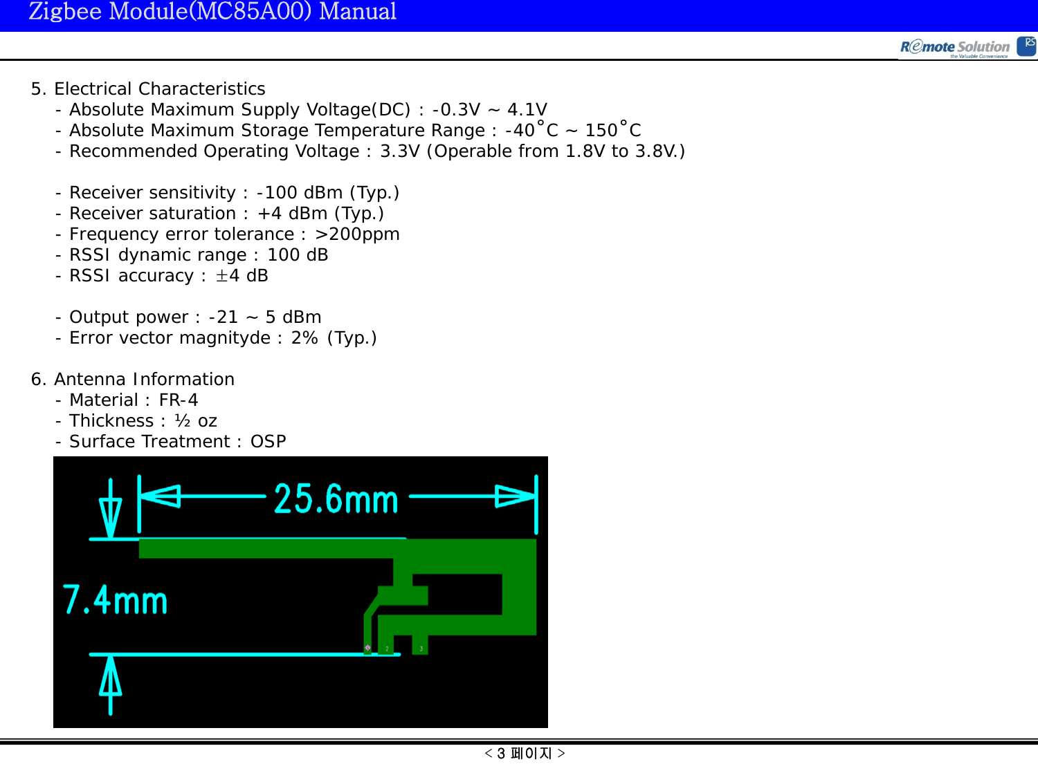 &lt; 3 페이지 &gt; Zigbee Module(MC85A00) Manual 5. Electrical Characteristics     - Absolute Maximum Supply Voltage(DC) : -0.3V ~ 4.1V     - Absolute Maximum Storage Temperature Range : -40˚C ~ 150˚C     - Recommended Operating Voltage : 3.3V (Operable from 1.8V to 3.8V.)      - Receiver sensitivity : -100 dBm (Typ.)     - Receiver saturation : +4 dBm (Typ.)     - Frequency error tolerance : &gt;200ppm     - RSSI dynamic range : 100 dB     - RSSI accuracy : ±4 dB       - Output power : -21 ~ 5 dBm     - Error vector magnityde : 2% (Typ.)  6. Antenna Information     - Material : FR-4     - Thickness : ½ oz     - Surface Treatment : OSP  