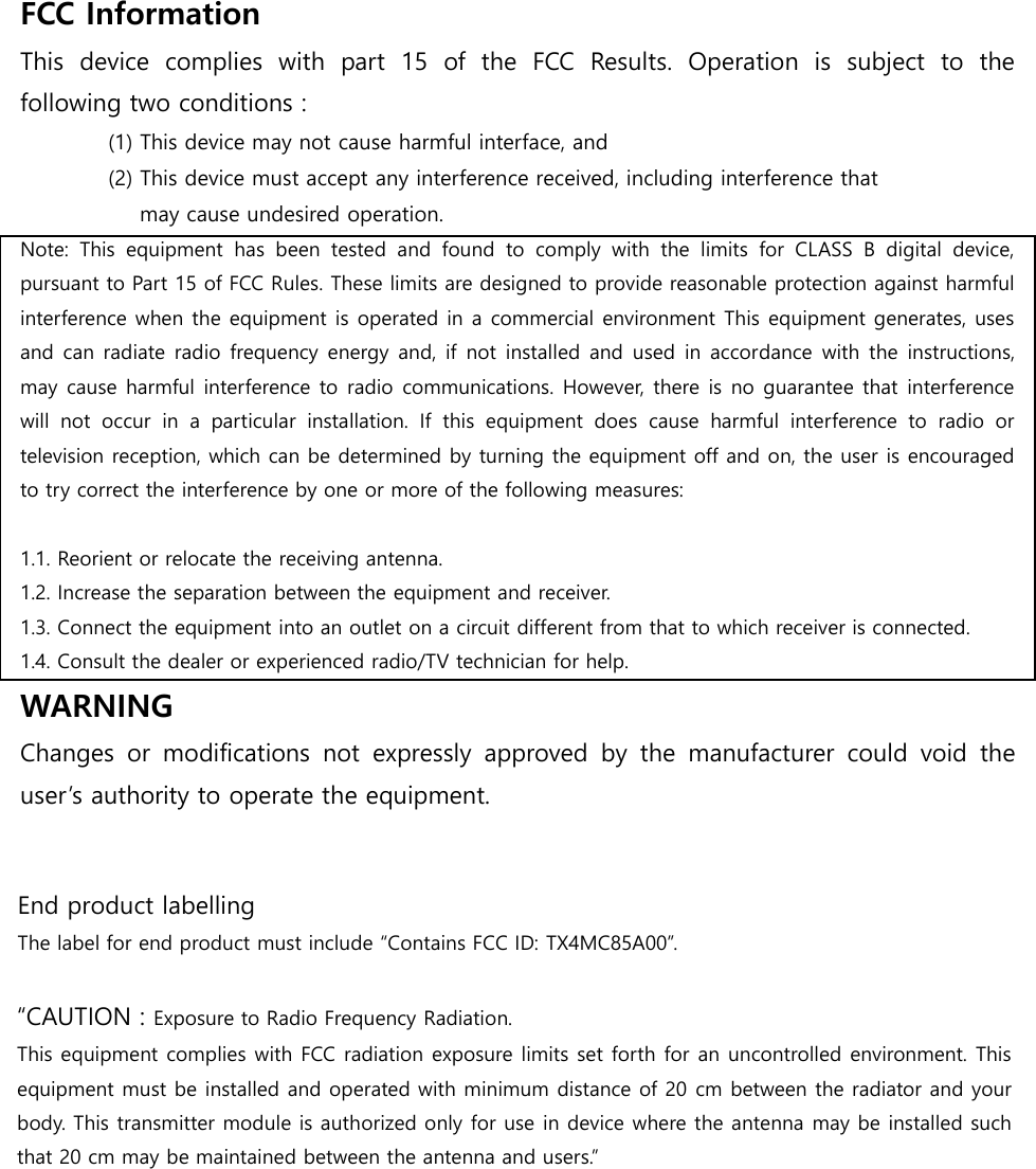 FCC Information This  device  complies  with  part  15  of  the  FCC  Results.  Operation  is  subject  to  the following two conditions : (1) This device may not cause harmful interface, and (2) This device must accept any interference received, including interference that    may cause undesired operation. Note:  This  equipment  has  been  tested  and  found  to  comply  with  the  limits  for  CLASS  B  digital  device, pursuant to Part 15 of FCC Rules. These limits are designed to provide reasonable protection against harmful interference when the equipment is operated in a commercial environment This equipment generates, uses and can radiate radio frequency energy and, if  not installed and used in accordance with the instructions, may cause harmful interference to radio communications. However, there is no guarantee that interference will  not  occur  in  a  particular  installation.  If  this  equipment  does  cause  harmful  interference  to  radio  or television reception, which can be determined by turning the equipment off and on, the user is encouraged to try correct the interference by one or more of the following measures:   1.1. Reorient or relocate the receiving antenna. 1.2. Increase the separation between the equipment and receiver. 1.3. Connect the equipment into an outlet on a circuit different from that to which receiver is connected. 1.4. Consult the dealer or experienced radio/TV technician for help. WARNING Changes  or  modifications  not  expressly  approved  by  the  manufacturer  could  void  the user’s authority to operate the equipment. End product labelling The label for end product must include “Contains FCC ID: TX4MC85A00”. “CAUTION : Exposure to Radio Frequency Radiation. This equipment complies with FCC radiation exposure limits set forth for an uncontrolled environment. This equipment must be installed and operated with minimum distance of 20 cm between the radiator and your body. This transmitter module is authorized only for use in device where the antenna may be installed such that 20 cm may be maintained between the antenna and users.” 