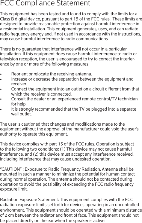 FCC Compliance StatementThis equipment has been tested and found to comply with the limits for a Class B digital device, pursuant to part 15 of the FCC rules.  These limits are designed to provide reasonable protection against harmful interference in a residential installation. This equipment generates, uses, and can radiate radio frequency energy and, if not used in accordance with the instructions, may cause harmful interference to radio communications.There is no guarantee that interference will not occur in a particular installation. If this equipment does cause harmful interference to radio or television reception, the user is encouraged to try to correct the interfer-ence by one or more of the following measures:•  Reorient or relocate the receiving antenna.•  Increase or decrease the separation between the equipment and receiver.•  Connect the equipment into an outlet on a circuit dierent from that which the receiver is connected.•  Consult the dealer or an experienced remote control/TV technician for help.•  It is strongly recommended that the TV be plugged into a separate wall outlet.The user is cautioned that changes and modications made to the equipment without the approval of the manufacturer could void the user’s authority to operate this equipment.This device complies with part 15 of the FCC rules. Operation is subject to the following two conditions: (1) This device may not cause harmful interference, and (2) this device must accept any interference received, including interference that may cause undesired operation. “CAUTION” : Exposure to Radio Frequency Radiation. Antenna shall be mounted in such a manner to minimize the potential for human contact during normal operation. The antenna should not be contacted during operation to avoid the possibility of exceeding the FCC radio frequency exposure limit. Radiation Exposure Statement: This equipment complies with the FCC radiation exposure limits set forth for devices operating in an uncontrolled environment. This equipment should be operated with a minimum distance  of 2 cm between the radiator and front of face. This equipment should not be placed directly on the ear when the speaker is active.