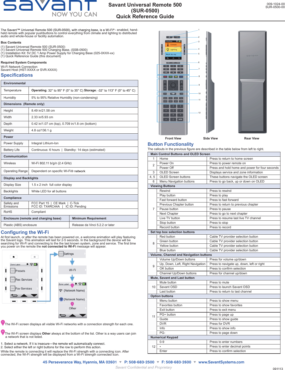 - enabled, hand-held remote with popular pushbuttons to control everything from climate and lighting to distributed audio and whole-house or facility automation.Box Contents(1) Savant Universal Remote 500 (SUR-0500)(1) Savant Universal Remote 500 Charging Base, (SSB-0500)(1) Installation Kit: 5V DC 1 Amp Power Supply for Charging Base (025-0XXX-xx)(1) Quick Reference Guide (this document)Required System ComponentsWi-Fi Network ConnectionSavant Host (HST-XXXX or SVR-XXXX)SpecificationsEnvironmentalEnvironmentalEnvironmentalTemperature OperatingStorageOperatingStorageHumidity5% to 95% Relative Humidity (non-condensing)5% to 95% Relative Humidity (non-condensing)Dimensions  (Remote only)Dimensions  (Remote only)Dimensions  (Remote only)Height 8.49 in/21.58 cm8.49 in/21.58 cmWidth 2.33 in/5.93 cm2.33 in/5.93 cmDepth0.42 in/1.07 cm (top), 0.709 in/1.8 cm (bottom)0.42 in/1.07 cm (top), 0.709 in/1.8 cm (bottom)Weight 4.8 oz/136.1 g4.8 oz/136.1 gPowerPowerPowerPower Supply Integral Lithium-IonIntegral Lithium-IonBattery LifeContinuous: 6 hours  |  Standby: 14 days (estimated)Continuous: 6 hours  |  Standby: 14 days (estimated)CommunicationCommunicationCommunicationWireless Wi-Fi 802.11 b/g/n (2.4 GHz)Wi-Fi 802.11 b/g/n (2.4 GHz)Operating RangeDependent on specific Wi-FiDependent on specific Wi-FiDisplay and BacklightsDisplay and BacklightsDisplay and BacklightsDisplay Size1.5 x 2 inch  full color display1.5 x 2 inch  full color displayBacklights White LED for all buttonsWhite LED for all buttonsComplianceComplianceComplianceSafety and EmissionsFCC Part 15  |  CE Mark  |  C-TickFCC ID: TX4RC44A   |   IC ID: PendingFCC Part 15  |  CE Mark  |  C-TickFCC ID: TX4RC44A   |   IC ID: PendingRoHS CompliantCompliantEnclosure (remote and charging base)Enclosure (remote and charging base)Minimum RequirementPlastic (ABS) enclosurePlastic (ABS) enclosureRelease da Vinci 5.2.2 or laterConfiguring the Wi-FiAt first launch, or after the remote has been powered on, a welcome animation will play featuring the Savant logo. This animation will last for 2-5 seconds. In the background the device will be searching for Wi-Fi and connecting to the the last known system, zone and service. The first time you power on the remote the not connected to Wi-Fi message will appear.1The Wi-Fi screen displays all visible Wi-Fi networks with a connection strength for each one.2The Wi-Fi screen displays Other always at the bottom of the list. Other is a way users can join a network that is not listed.2. Select either the left or right buttons for the row to perform this action. While the remote is connecting it will replace the Wi-Fi strength with a connecting icon. After connected, the Wi-Fi strength will be displayed from a Wi-Fi strength connected icon.          321109876412115                    Front View                         Side View                              Rear ViewButton FunctionalityThe callouts in the previous figure are described in the table below from left to right.Main Control Buttons and OLED ScreenMain Control Buttons and OLED ScreenMain Control Buttons and OLED Screen1 Home Press to return to home screen2Power On Press to power remote on2Power Off Press and hold home and power for four seconds3 OLED Screen Displays service and zone information4, 5 OLED Screen buttons These buttons navigate the OLED screen6 Menu Navigation buttons Press to go back, up or down on OLEDViewing ButtonsViewing ButtonsViewing Buttons7Rewind Press to rewind7Play button Press to play7Fast forward button Press to fast forward7Previous Chapter button Press to return to previous chapter7Pause button Press to pause7Next Chapter Press to go to next chapter7Live TV button Press to resume last live TV channel7Stop button Press to stop7Record button Press to recordSet top box selection buttonsSet top box selection buttonsSet top box selection buttons8Red button Cable TV provider selection button8Green button Cable TV provider selection button8Yellow button Cable TV provider selection button8Blue button Cable TV provider selection buttonVolume, Channel and Navigation buttonsVolume, Channel and Navigation buttonsVolume, Channel and Navigation buttons9Volume Up/Down buttons Press for volume up/down9Up, Down, Left, Right Navigation Press to navigate up, down, left or right9OK button Press to confirm selection9Channel Up/Down buttons Press for channel up/downMute, Savant and Last buttonMute, Savant and Last buttonMute, Savant and Last button10Mute button Press to mute10 Savant OSD Press to launch Savant OSD10Last button Press to return to last channelOption buttonsOption buttonsOption buttons11Menu button Press to show menu11Favorites button Press to show favorites11Exit button Press to exit menu11PG+ button Press to page up11Guide Press to show guide11DVR Press for DVR11Info Press to show info11PG- Press to page downNumerical KeypadNumerical KeypadNumerical Keypad120-9 Press to enter numbers12 Press to enter decimal points12Enter Press to confirm selectionSavant Universal Remote 500(SUR-0500)Quick Reference Guide009-1024-00SUR-0500-00091113