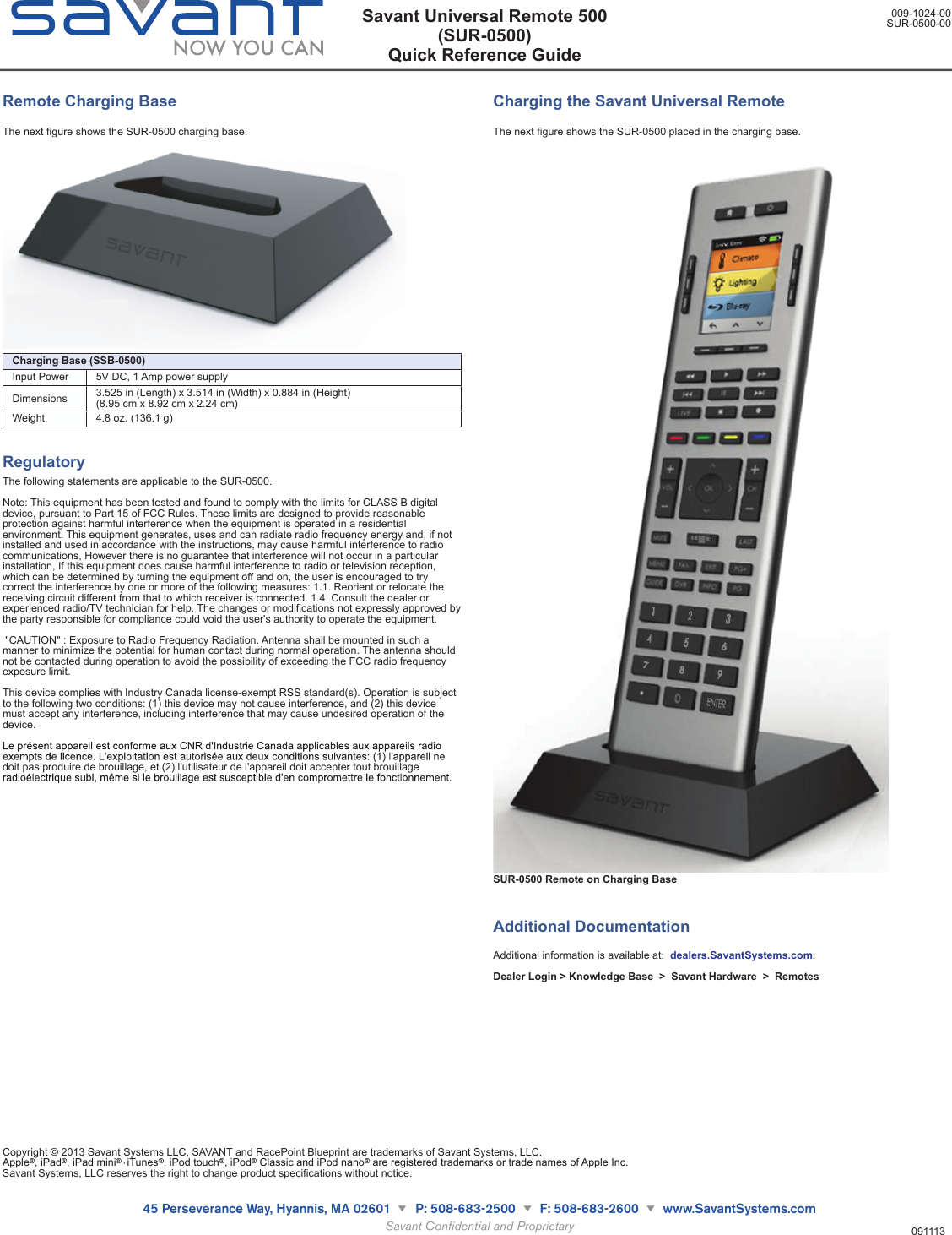 Remote Charging BaseThe next figure shows the SUR-0500 charging base.Charging Base (SSB-0500)Charging Base (SSB-0500)Input Power 5V DC, 1 Amp power supplyDimensions  3.525 in (Length) x 3.514 in (Width) x 0.884 in (Height) (8.95 cm x 8.92 cm x 2.24 cm)Weight 4.8 oz. (136.1 g)RegulatoryThe following statements are applicable to the SUR-0500.Note: This equipment has been tested and found to comply with the limits for CLASS B digital device, pursuant to Part 15 of FCC Rules. These limits are designed to provide reasonable protection against harmful interference when the equipment is operated in a residential environment. This equipment generates, uses and can radiate radio frequency energy and, if not installed and used in accordance with the instructions, may cause harmful interference to radio communications, However there is no guarantee that interference will not occur in a particular installation, If this equipment does cause harmful interference to radio or television reception, which can be determined by turning the equipment off and on, the user is encouraged to try correct the interference by one or more of the following measures: 1.1. Reorient or relocate the receiving circuit different from that to which receiver is connected. 1.4. Consult the dealer or experienced radio/TV technician for help. The changes or modifications not expressly approved by the party responsible for compliance could void the user&apos;s authority to operate the equipment. &quot;CAUTION&quot; : Exposure to Radio Frequency Radiation. Antenna shall be mounted in such a manner to minimize the potential for human contact during normal operation. The antenna should not be contacted during operation to avoid the possibility of exceeding the FCC radio frequency exposure limit.This device complies with Industry Canada license-exempt RSS standard(s). Operation is subject to the following two conditions: (1) this device may not cause interference, and (2) this device must accept any interference, including interference that may cause undesired operation of the device.doit pas produire de brouillage, et (2) l&apos;utilisateur de l&apos;appareil doit accepter tout brouillage Charging the Savant Universal RemoteThe next figure shows the SUR-0500 placed in the charging base.SUR-0500 Remote on Charging BaseAdditional Documentation Additional information is available at:  dealers.SavantSystems.com: Dealer Login &gt; Knowledge Base  &gt;  Savant Hardware  &gt;  RemotesSavant Universal Remote 500(SUR-0500)Quick Reference Guide009-1024-00SUR-0500-00091113Copyright © 2013 Savant Systems LLC, SAVANT and RacePoint Blueprint are trademarks of Savant Systems, LLC.Apple , iPad , iPad mini iTunes , iPod touch , iPod  Classic and iPod nano  are registered trademarks or trade names of Apple Inc.Savant Systems, LLC reserves the right to change product specifications without notice.