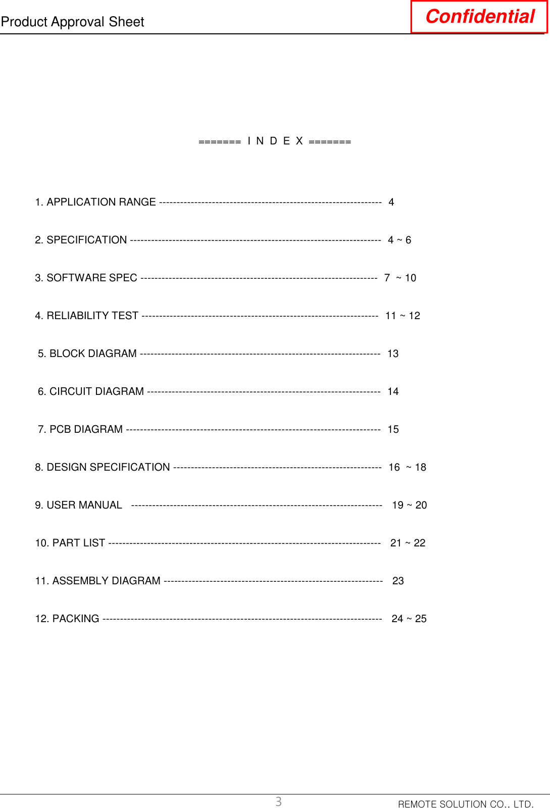 REMOTE SOLUTION CO., LTD.Product Approval Sheet Confidential=======  I  N  D  E  X  =======1. APPLICATION RANGE --------------------------------------------------------------- 42. SPECIFICATION ----------------------------------------------------------------------- 4 ~ 63. SOFTWARE SPEC ------------------------------------------------------------------- 7  ~ 104. RELIABILITY TEST ------------------------------------------------------------------- 11 ~ 125. BLOCK DIAGRAM -------------------------------------------------------------------- 136. CIRCUIT DIAGRAM ------------------------------------------------------------------ 147. PCB DIAGRAM ------------------------------------------------------------------------ 158. DESIGN SPECIFICATION ----------------------------------------------------------- 16  ~ 189. USER MANUAL   ----------------------------------------------------------------------- 19 ~ 2010. PART LIST ----------------------------------------------------------------------------- 21 ~ 2211. ASSEMBLY DIAGRAM -------------------------------------------------------------- 2312. PACKING ------------------------------------------------------------------------------- 24 ~ 253