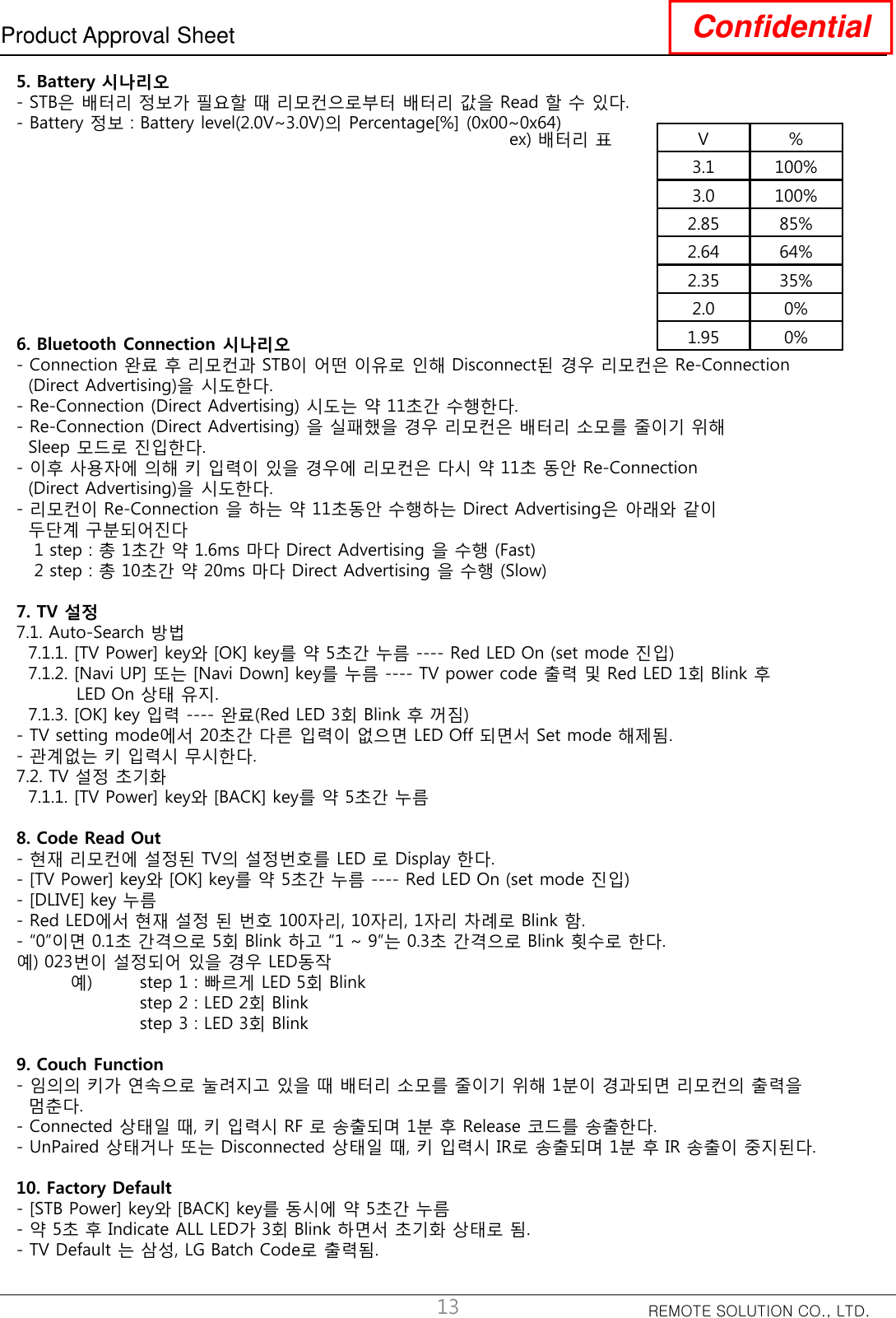 REMOTE SOLUTION CO., LTD.Product Approval Sheet Confidential135. Battery 시나리오- STB은 배터리 정보가 필요할 때 리모컨으로부터 배터리 값을 Read 할 수 있다.- Battery 정보 : Battery level(2.0V~3.0V)의 Percentage[%] (0x00~0x64)ex) 배터리 표 V %3.1 100%3.0 100%2.85 85%2.64 64%2.35 35%2.0 0%1.95 0%6. Bluetooth Connection 시나리오- Connection 완료 후 리모컨과 STB이 어떤 이유로 인해 Disconnect된 경우 리모컨은 Re-Connection (Direct Advertising)을 시도한다.- Re-Connection (Direct Advertising) 시도는 약 11초간 수행한다.- Re-Connection (Direct Advertising) 을 실패했을 경우 리모컨은 배터리 소모를 줄이기 위해Sleep 모드로 진입한다.- 이후 사용자에 의해 키 입력이 있을 경우에 리모컨은 다시 약 11초 동안 Re-Connection (Direct Advertising)을 시도한다.- 리모컨이 Re-Connection 을 하는 약 11초동안 수행하는 Direct Advertising은 아래와 같이두단계 구분되어진다1 step : 총 1초간 약 1.6ms 마다 Direct Advertising 을 수행 (Fast)2 step : 총 10초간 약 20ms 마다 Direct Advertising 을 수행 (Slow)7. TV 설정7.1. Auto-Search 방법7.1.1. [TV Power] key와 [OK] key를 약 5초간 누름 ---- Red LED On (set mode 진입)7.1.2. [Navi UP] 또는 [Navi Down] key를 누름 ---- TV power code 출력 및 Red LED 1회 Blink 후LED On 상태 유지.7.1.3. [OK] key 입력 ---- 완료(Red LED 3회 Blink 후 꺼짐)- TV setting mode에서 20초간 다른 입력이 없으면 LED Off 되면서 Set mode 해제됨.- 관계없는 키 입력시 무시한다.7.2. TV 설정 초기화7.1.1. [TV Power] key와 [BACK] key를 약 5초간 누름8. Code Read Out- 현재 리모컨에 설정된 TV의 설정번호를 LED 로 Display 한다.- [TV Power] key와 [OK] key를 약 5초간 누름 ---- Red LED On (set mode 진입)- [DLIVE] key 누름- Red LED에서 현재 설정 된 번호 100자리, 10자리, 1자리 차례로 Blink 함.- “0”이면 0.1초 간격으로 5회 Blink 하고 “1 ~ 9”는 0.3초 간격으로 Blink 횟수로 한다.예) 023번이 설정되어 있을 경우 LED동작예) step 1 : 빠르게 LED 5회 Blinkstep 2 : LED 2회 Blinkstep 3 : LED 3회 Blink9. Couch Function- 임의의 키가 연속으로 눌려지고 있을 때 배터리 소모를 줄이기 위해 1분이 경과되면 리모컨의 출력을멈춘다.- Connected 상태일 때, 키 입력시 RF 로 송출되며 1분 후 Release 코드를 송출한다.- UnPaired 상태거나 또는 Disconnected 상태일 때, 키 입력시 IR로 송출되며 1분 후 IR 송출이 중지된다.10. Factory Default- [STB Power] key와 [BACK] key를 동시에 약 5초간 누름- 약 5초 후 Indicate ALL LED가 3회 Blink 하면서 초기화 상태로 됨.- TV Default 는 삼성, LG Batch Code로 출력됨.