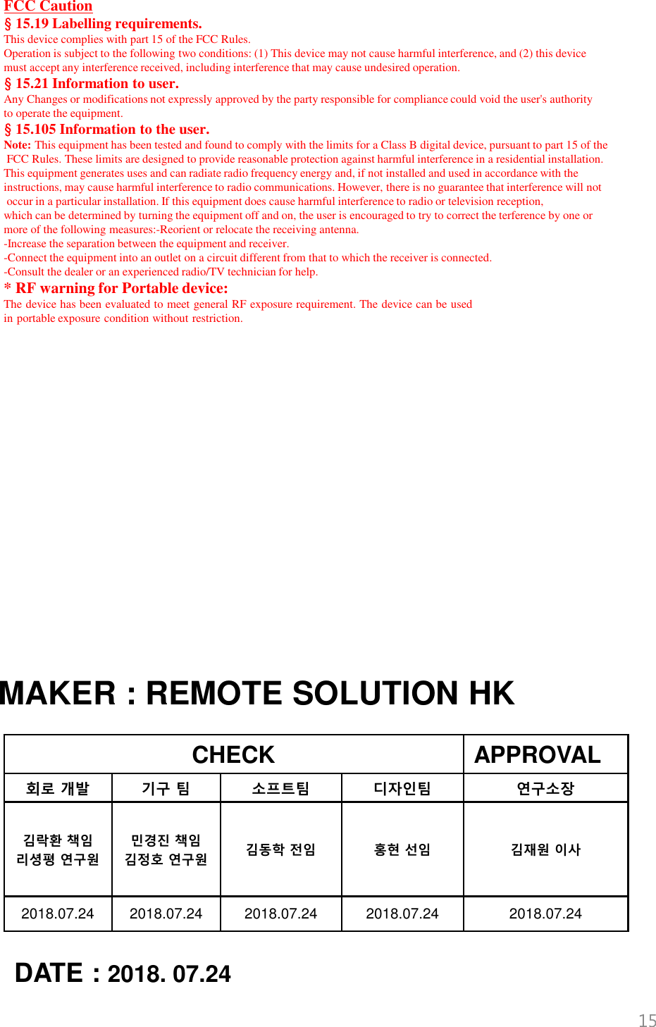 CHECK APPROVAL회로 개발 기구 팀 소프트팀 디자인팀 연구소장김락환 책임리셩평 연구원민경진 책임김정호 연구원 김동학 전임 홍현 선임 김재원 이사2018.07.24 2018.07.24 2018.07.24 2018.07.24 2018.07.24MAKER : REMOTE SOLUTION HKDATE : 2018. 07.2415FCC Caution§15.19 Labelling requirements.This device complies with part 15 of the FCC Rules. Operation is subject to the following two conditions: (1) This device may not cause harmful interference, and (2) this devicemust accept any interference received, including interference that may cause undesired operation.§15.21 Information to user.Any Changes or modifications not expressly approved by the party responsible for compliance could void the user&apos;s authority to operate the equipment.§15.105 Information to the user.Note: This equipment has been tested and found to comply with the limits for a Class B digital device, pursuant to part 15 of theFCC Rules. These limits are designed to provide reasonable protection against harmful interference in a residential installation. This equipment generates uses and can radiate radio frequency energy and, if not installed and used in accordance with the instructions, may cause harmful interference to radio communications. However, there is no guarantee that interference will notoccur in a particular installation. If this equipment does cause harmful interference to radio or television reception, which can be determined by turning the equipment off and on, the user is encouraged to try to correct the terference by one or more of the following measures:-Reorient or relocate the receiving antenna.-Increase the separation between the equipment and receiver.-Connect the equipment into an outlet on a circuit different from that to which the receiver is connected.-Consult the dealer or an experienced radio/TV technician for help.* RF warning for Portable device:The device has been evaluated to meet general RF exposure requirement. The device can be usedin portable exposure condition without restriction.