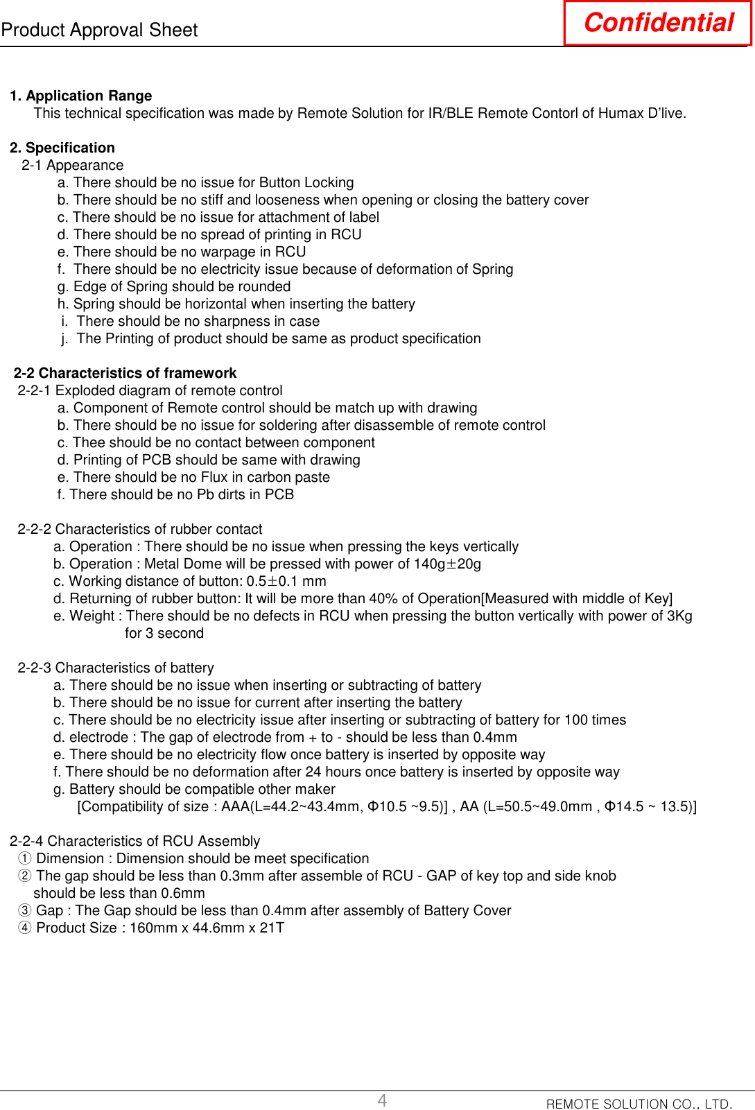 REMOTE SOLUTION CO., LTD.Product Approval Sheet Confidential1. Application RangeThis technical specification was made by Remote Solution for IR/BLE Remote Contorl of Humax D’live.2. Specification2-1 Appearance a. There should be no issue for Button Lockingb. There should be no stiff and looseness when opening or closing the battery coverc. There should be no issue for attachment of labeld. There should be no spread of printing in RCUe. There should be no warpage in RCUf.  There should be no electricity issue because of deformation of Spring g. Edge of Spring should be roundedh. Spring should be horizontal when inserting the batteryi.  There should be no sharpness in casej. The Printing of product should be same as product specification2-2 Characteristics of framework2-2-1 Exploded diagram of remote controla. Component of Remote control should be match up with drawingb. There should be no issue for soldering after disassemble of remote controlc. Thee should be no contact between componentd. Printing of PCB should be same with drawing e. There should be no Flux in carbon pastef. There should be no Pb dirts in PCB2-2-2 Characteristics of rubber contact a. Operation : There should be no issue when pressing the keys verticallyb. Operation : Metal Dome will be pressed with power of 140g±20gc. Working distance of button: 0.5±0.1 mmd. Returning of rubber button: It will be more than 40% of Operation[Measured with middle of Key]e. Weight : There should be no defects in RCU when pressing the button vertically with power of 3Kgfor 3 second2-2-3 Characteristics of batterya. There should be no issue when inserting or subtracting of batteryb. There should be no issue for current after inserting the batteryc. There should be no electricity issue after inserting or subtracting of battery for 100 timesd. electrode : The gap of electrode from + to - should be less than 0.4mm e. There should be no electricity flow once battery is inserted by opposite way f. There should be no deformation after 24 hours once battery is inserted by opposite wayg. Battery should be compatible other maker  [Compatibility of size : AAA(L=44.2~43.4mm, Φ10.5 ~9.5)] , AA (L=50.5~49.0mm , Φ14.5 ~ 13.5)]2-2-4 Characteristics of RCU Assembly①Dimension : Dimension should be meet specification②The gap should be less than 0.3mm after assemble of RCU - GAP of key top and side knob should be less than 0.6mm③Gap : The Gap should be less than 0.4mm after assembly of Battery Cover ④Product Size : 160mm x 44.6mm x 21T4