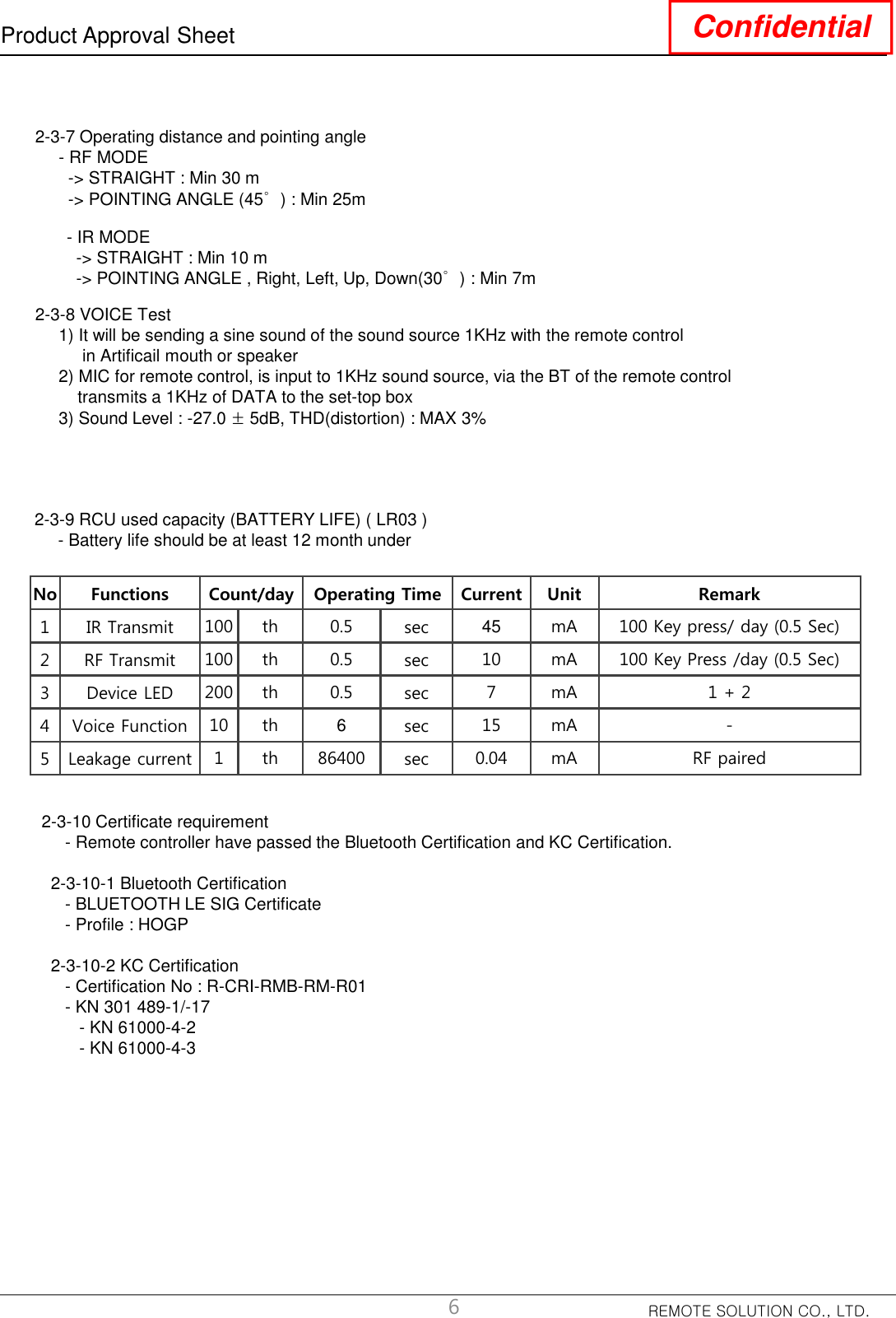 REMOTE SOLUTION CO., LTD.Product Approval Sheet Confidential2-3-7 Operating distance and pointing angle - RF MODE-&gt; STRAIGHT : Min 30 m-&gt; POINTING ANGLE (45°) : Min 25m6- IR MODE-&gt; STRAIGHT : Min 10 m-&gt; POINTING ANGLE , Right, Left, Up, Down(30°) : Min 7m2-3-8 VOICE Test1) It will be sending a sine sound of the sound source 1KHz with the remote controlin Artificail mouth or speaker2) MIC for remote control, is input to 1KHz sound source, via the BT of the remote controltransmits a 1KHz of DATA to the set-top box3) Sound Level : -27.0 ±5dB, THD(distortion) : MAX 3%2-3-9 RCU used capacity (BATTERY LIFE) ( LR03 )- Battery life should be at least 12 month underNo Functions Count/day Operating Time Current Unit Remark1 IR Transmit 100 th 0.5 sec 45 mA 100 Key press/ day (0.5 Sec) 2 RF Transmit 100 th 0.5 sec 10 mA 100 Key Press /day (0.5 Sec)3 Device LED 200 th 0.5 sec 7 mA 1 + 24 Voice Function 10 th 6sec 15 mA -5 Leakage current 1 th 86400 sec 0.04 mA RF paired2-3-10 Certificate requirement- Remote controller have passed the Bluetooth Certification and KC Certification.2-3-10-1 Bluetooth Certification- BLUETOOTH LE SIG Certificate- Profile : HOGP2-3-10-2 KC Certification- Certification No : R-CRI-RMB-RM-R01- KN 301 489-1/-17- KN 61000-4-2- KN 61000-4-3