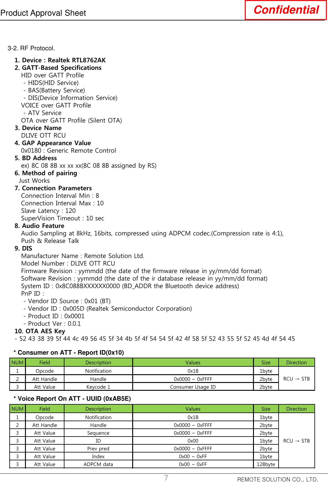 REMOTE SOLUTION CO., LTD.Product Approval Sheet Confidential73-2. RF Protocol. 1. Device : Realtek RTL8762AK2. GATT-Based SpecificationsHID over GATT Profile- HIDS(HID Service)- BAS(Battery Service)- DIS(Device Information Service)VOICE over GATT Profile- ATV ServiceOTA over GATT Profile (Silent OTA)3. Device NameDLIVE OTT RCU4. GAP Appearance Value0x0180 : Generic Remote Control5. BD Addressex) 8C 08 8B xx xx xx(8C 08 8B assigned by RS)6. Method of pairingJust Works7. Connection ParametersConnection Interval Min : 8Connection Interval Max : 10Slave Latency : 120SuperVision Timeout : 10 sec8. Audio FeatureAudio Sampling at 8kHz, 16bits, compressed using ADPCM codec.(Compression rate is 4:1),  Push &amp; Release Talk9. DISManufacturer Name : Remote Solution Ltd.Model Number : DLIVE OTT RCUFirmware Revision : yymmdd (the date of the firmware release in yy/mm/dd format)Software Revision : yymmdd (the date of the ir database release in yy/mm/dd format)System ID : 0x8C088BXXXXXX0000 (BD_ADDR the Bluetooth device address)PnP ID : - Vendor ID Source : 0x01 (BT)- Vendor ID : 0x005D (Realtek Semiconductor Corporation)- Product ID : 0x0001- Product Ver : 0.0.110. OTA AES Key- 52 43 38 39 5f 44 4c 49 56 45 5f 34 4b 5f 4f 54 54 5f 42 4f 58 5f 52 43 55 5f 52 45 4d 4f 54 45NUM Field Description Values Size Direction1 Opcode Notification 0x1B 1byteRCU → STB2 Att Handle Handle 0x0000 ~ 0xFFFF 2byte3 Att Value Keycode 1 Consumer Usage ID 2byteNUM Field Description Values Size Direction1 Opcode Notification 0x1B 1byteRCU → STB2 Att Handle Handle 0x0000 ~ 0xFFFF 2byte3 Att Value Sequence 0x0000 ~ 0xFFFF 2byte3 Att Value ID 0x00 1byte3 Att Value Prev pred 0x0000 ~ 0xFFFF 2byte3 Att Value Index 0x00 ~ 0xFF 1byte3 Att Value ADPCM data 0x00 ~ 0xFF 128byte* Consumer on ATT - Report ID(0x10)* Voice Report On ATT - UUID (0xAB5E)