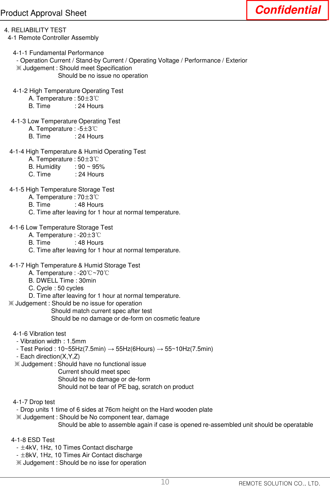 REMOTE SOLUTION CO., LTD.Product Approval Sheet Confidential4. RELIABILITY TEST4-1 Remote Controller Assembly4-1-1 Fundamental Performance- Operation Current / Stand-by Current / Operating Voltage / Performance / Exterior※Judgement : Should meet SpecificationShould be no issue no operation4-1-2 High Temperature Operating TestA. Temperature : 50±3℃B. Time              : 24 Hours4-1-3 Low Temperature Operating TestA. Temperature : -5±3℃B. Time              : 24 Hours4-1-4 High Temperature &amp; Humid Operating TestA. Temperature : 50±3℃B. Humidity        : 90 ~ 95%C. Time              : 24 Hours4-1-5 High Temperature Storage TestA. Temperature : 70±3℃B. Time              : 48 HoursC. Time after leaving for 1 hour at normal temperature.4-1-6 Low Temperature Storage TestA. Temperature : -20±3℃B. Time              : 48 HoursC. Time after leaving for 1 hour at normal temperature.4-1-7 High Temperature &amp; Humid Storage TestA. Temperature : -20℃~70℃B. DWELL Time : 30minC. Cycle : 50 cyclesD. Time after leaving for 1 hour at normal temperature.※Judgement : Should be no issue for operationShould match current spec after testShould be no damage or de-form on cosmetic feature4-1-6 Vibration test- Vibration width : 1.5mm- Test Period : 10~55Hz(7.5min) → 55Hz(6Hours) → 55~10Hz(7.5min)- Each direction(X,Y,Z)※Judgement : Should have no functional issueCurrent should meet specShould be no damage or de-formShould not be tear of PE bag, scratch on product4-1-7 Drop test- Drop units 1 time of 6 sides at 76cm height on the Hard wooden plate  ※Judgement : Should be No component tear, damageShould be able to assemble again if case is opened re-assembled unit should be operatable4-1-8 ESD Test-±4kV, 1Hz, 10 Times Contact discharge-±8kV, 1Hz, 10 Times Air Contact discharge※Judgement : Should be no isse for operation10