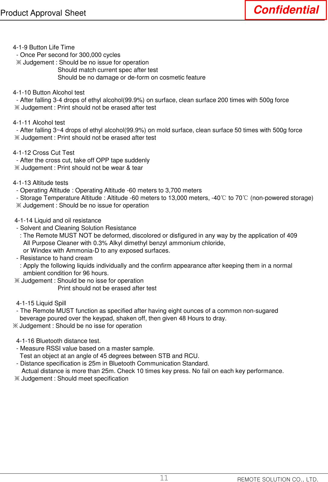 REMOTE SOLUTION CO., LTD.Product Approval Sheet Confidential4-1-9 Button Life Time- Once Per second for 300,000 cycles※Judgement : Should be no issue for operationShould match current spec after testShould be no damage or de-form on cosmetic feature4-1-10 Button Alcohol test- After falling 3-4 drops of ethyl alcohol(99.9%) on surface, clean surface 200 times with 500g force※Judgement : Print should not be erased after test    4-1-11 Alcohol test- After falling 3~4 drops of ethyl alcohol(99.9%) on mold surface, clean surface 50 times with 500g force※Judgement : Print should not be erased after test4-1-12 Cross Cut Test- After the cross cut, take off OPP tape suddenly※Judgement : Print should not be wear &amp; tear4-1-13 Altitude tests- Operating Altitude : Operating Altitude -60 meters to 3,700 meters- Storage Temperature Altitude : Altitude -60 meters to 13,000 meters, -40℃to 70℃(non-powered storage)※Judgement : Should be no issue for operation4-1-14 Liquid and oil resistance - Solvent and Cleaning Solution Resistance : The Remote MUST NOT be deformed, discolored or disfigured in any way by the application of 409All Purpose Cleaner with 0.3% Alkyl dimethyl benzyl ammonium chloride,or Windex with Ammonia-D to any exposed surfaces.- Resistance to hand cream: Apply the following liquids individually and the confirm appearance after keeping them in a normalambient condition for 96 hours.※Judgement : Should be no isse for operationPrint should not be erased after test4-1-15 Liquid Spill- The Remote MUST function as specified after having eight ounces of a common non-sugaredbeverage poured over the keypad, shaken off, then given 48 Hours to dray.※Judgement : Should be no isse for operation4-1-16 Bluetooth distance test.- Measure RSSI value based on a master sample.Test an object at an angle of 45 degrees between STB and RCU.- Distance specification is 25m in Bluetooth Communication Standard.Actual distance is more than 25m. Check 10 times key press. No fail on each key performance.※Judgement : Should meet specification11