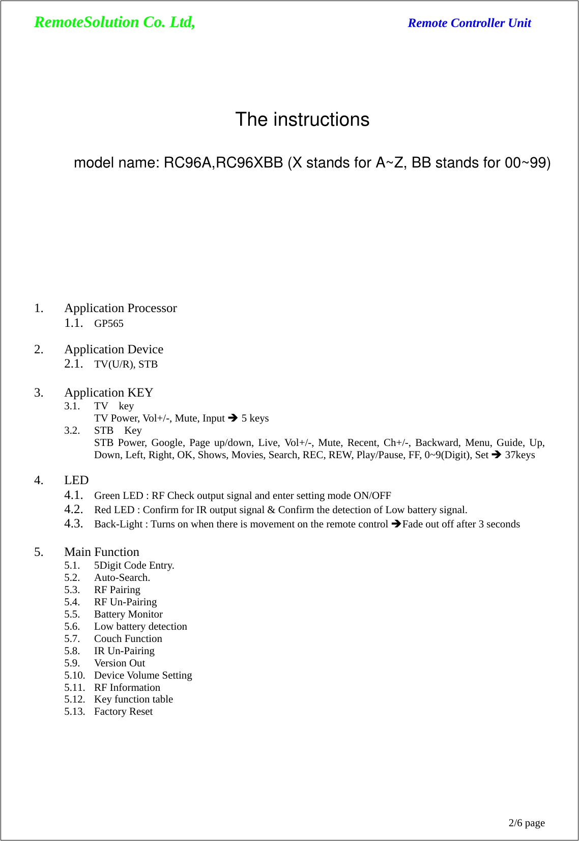 RemoteSolution Co. Ltd,                                  Remote Controller Unit 2/6 page 1. Application Processor   1.1. GP565  2. Application Device   2.1. TV(U/R), STB  3. Application KEY 3.1. TV  key TV Power, Vol+/-, Mute, Input Î 5 keys 3.2. STB  Key STB Power, Google, Page up/down, Live, Vol+/-, Mute, Recent, Ch+/-, Backward, Menu, Guide, Up, Down, Left, Right, OK, Shows, Movies, Search, REC, REW, Play/Pause, FF, 0~9(Digit), Set Î 37keys  4. LED  4.1. Green LED : RF Check output signal and enter setting mode ON/OFF 4.2. Red LED : Confirm for IR output signal &amp; Confirm the detection of Low battery signal. 4.3. Back-Light : Turns on when there is movement on the remote control ÎFade out off after 3 seconds  5. Main Function 5.1. 5Digit Code Entry. 5.2. Auto-Search. 5.3. RF Pairing 5.4. RF Un-Pairing 5.5. Battery Monitor 5.6. Low battery detection 5.7. Couch Function 5.8. IR Un-Pairing 5.9. Version Out 5.10. Device Volume Setting 5.11. RF Information 5.12. Key function table 5.13. Factory Reset The instructionsmodel name: RC96A,RC96XBB (X stands for A~Z, BB stands for 00~99)