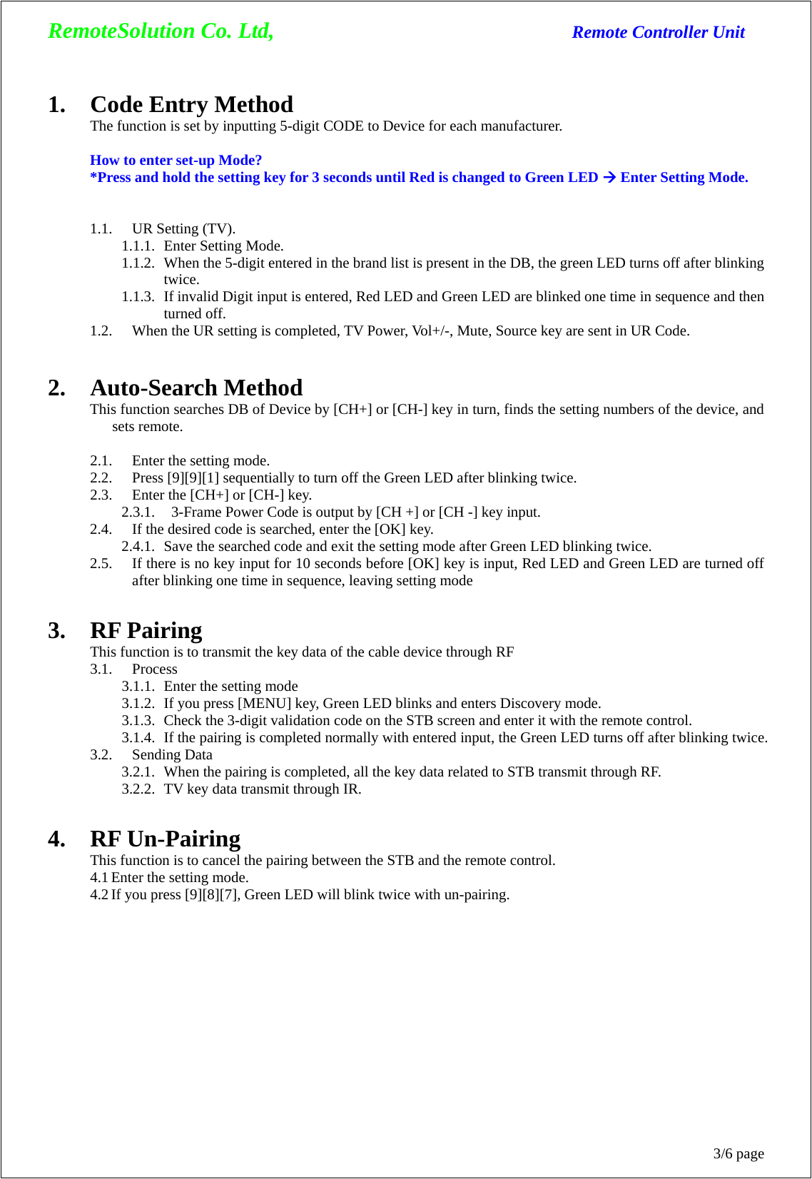 RemoteSolution Co. Ltd,                                  Remote Controller Unit 3/6 page 1. Code Entry Method The function is set by inputting 5-digit CODE to Device for each manufacturer.  How to enter set-up Mode? *Press and hold the setting key for 3 seconds until Red is changed to Green LED Æ Enter Setting Mode.   1.1. UR Setting (TV).   1.1.1. Enter Setting Mode.   1.1.2. When the 5-digit entered in the brand list is present in the DB, the green LED turns off after blinking twice. 1.1.3. If invalid Digit input is entered, Red LED and Green LED are blinked one time in sequence and then turned off. 1.2. When the UR setting is completed, TV Power, Vol+/-, Mute, Source key are sent in UR Code.   2. Auto-Search Method This function searches DB of Device by [CH+] or [CH-] key in turn, finds the setting numbers of the device, and sets remote.  2.1. Enter the setting mode.   2.2. Press [9][9][1] sequentially to turn off the Green LED after blinking twice. 2.3. Enter the [CH+] or [CH-] key. 2.3.1.   3-Frame Power Code is output by [CH +] or [CH -] key input. 2.4. If the desired code is searched, enter the [OK] key. 2.4.1. Save the searched code and exit the setting mode after Green LED blinking twice. 2.5. If there is no key input for 10 seconds before [OK] key is input, Red LED and Green LED are turned off after blinking one time in sequence, leaving setting mode  3. RF Pairing This function is to transmit the key data of the cable device through RF 3.1. Process 3.1.1. Enter the setting mode 3.1.2. If you press [MENU] key, Green LED blinks and enters Discovery mode. 3.1.3. Check the 3-digit validation code on the STB screen and enter it with the remote control. 3.1.4. If the pairing is completed normally with entered input, the Green LED turns off after blinking twice. 3.2. Sending Data 3.2.1. When the pairing is completed, all the key data related to STB transmit through RF. 3.2.2. TV key data transmit through IR.  4. RF Un-Pairing This function is to cancel the pairing between the STB and the remote control.   4.1 Enter the setting mode. 4.2 If you press [9][8][7], Green LED will blink twice with un-pairing.    