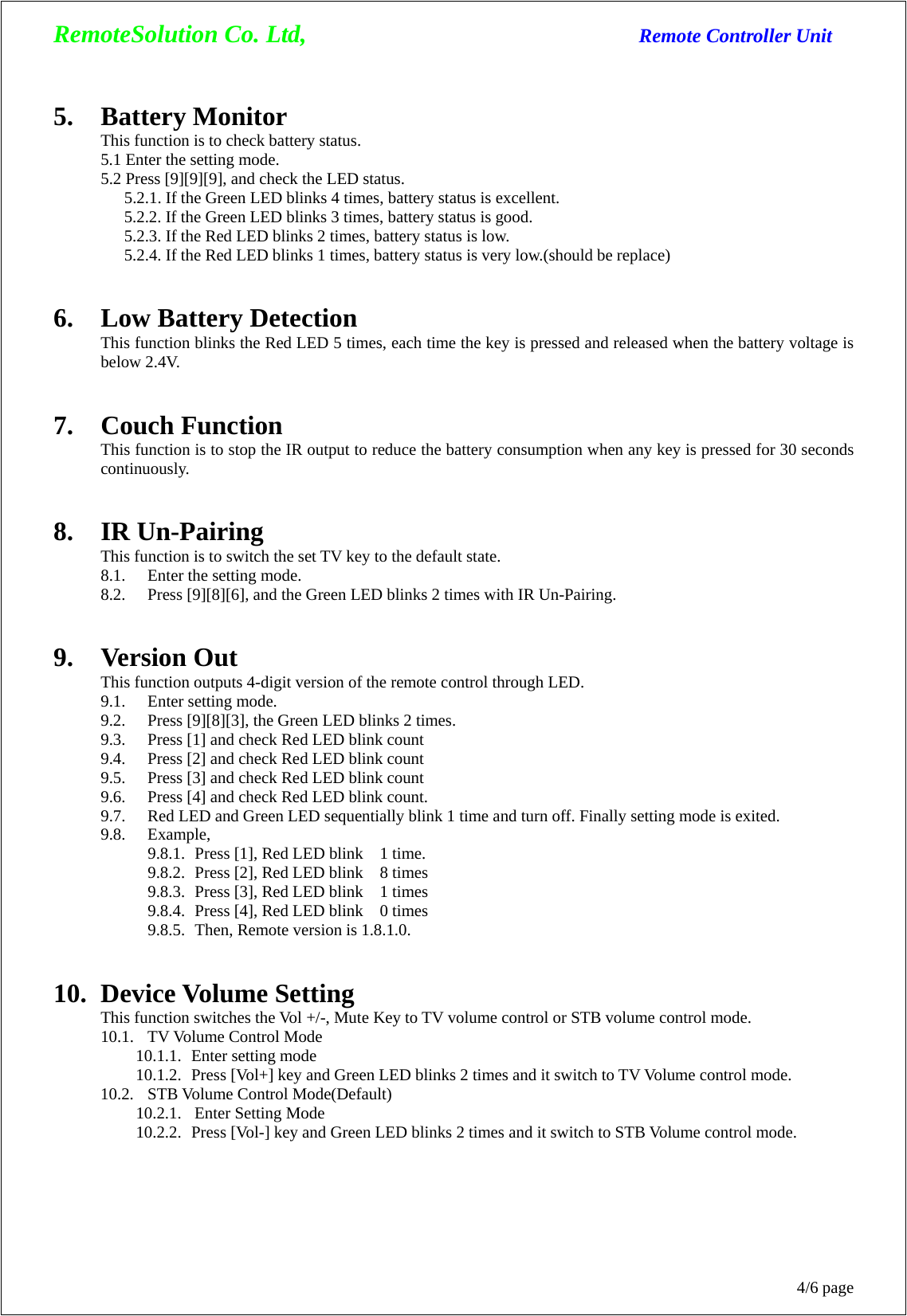 RemoteSolution Co. Ltd,                                  Remote Controller Unit 4/6 page 5. Battery Monitor This function is to check battery status. 5.1 Enter the setting mode. 5.2 Press [9][9][9], and check the LED status.   5.2.1. If the Green LED blinks 4 times, battery status is excellent.   5.2.2. If the Green LED blinks 3 times, battery status is good.   5.2.3. If the Red LED blinks 2 times, battery status is low.   5.2.4. If the Red LED blinks 1 times, battery status is very low.(should be replace)   6. Low Battery Detection This function blinks the Red LED 5 times, each time the key is pressed and released when the battery voltage is below 2.4V.   7. Couch Function This function is to stop the IR output to reduce the battery consumption when any key is pressed for 30 seconds continuously.   8. IR Un-Pairing This function is to switch the set TV key to the default state. 8.1. Enter the setting mode. 8.2. Press [9][8][6], and the Green LED blinks 2 times with IR Un-Pairing.   9. Version Out This function outputs 4-digit version of the remote control through LED. 9.1. Enter setting mode. 9.2. Press [9][8][3], the Green LED blinks 2 times. 9.3. Press [1] and check Red LED blink count 9.4. Press [2] and check Red LED blink count 9.5. Press [3] and check Red LED blink count 9.6. Press [4] and check Red LED blink count. 9.7. Red LED and Green LED sequentially blink 1 time and turn off. Finally setting mode is exited. 9.8. Example, 9.8.1. Press [1], Red LED blink    1 time. 9.8.2. Press [2], Red LED blink    8 times 9.8.3. Press [3], Red LED blink    1 times 9.8.4. Press [4], Red LED blink    0 times 9.8.5. Then, Remote version is 1.8.1.0.   10. Device Volume Setting This function switches the Vol +/-, Mute Key to TV volume control or STB volume control mode. 10.1. TV Volume Control Mode 10.1.1.  Enter setting mode 10.1.2.   Press [Vol+] key and Green LED blinks 2 times and it switch to TV Volume control mode. 10.2. STB Volume Control Mode(Default) 10.2.1.  Enter Setting Mode 10.2.2.   Press [Vol-] key and Green LED blinks 2 times and it switch to STB Volume control mode. 