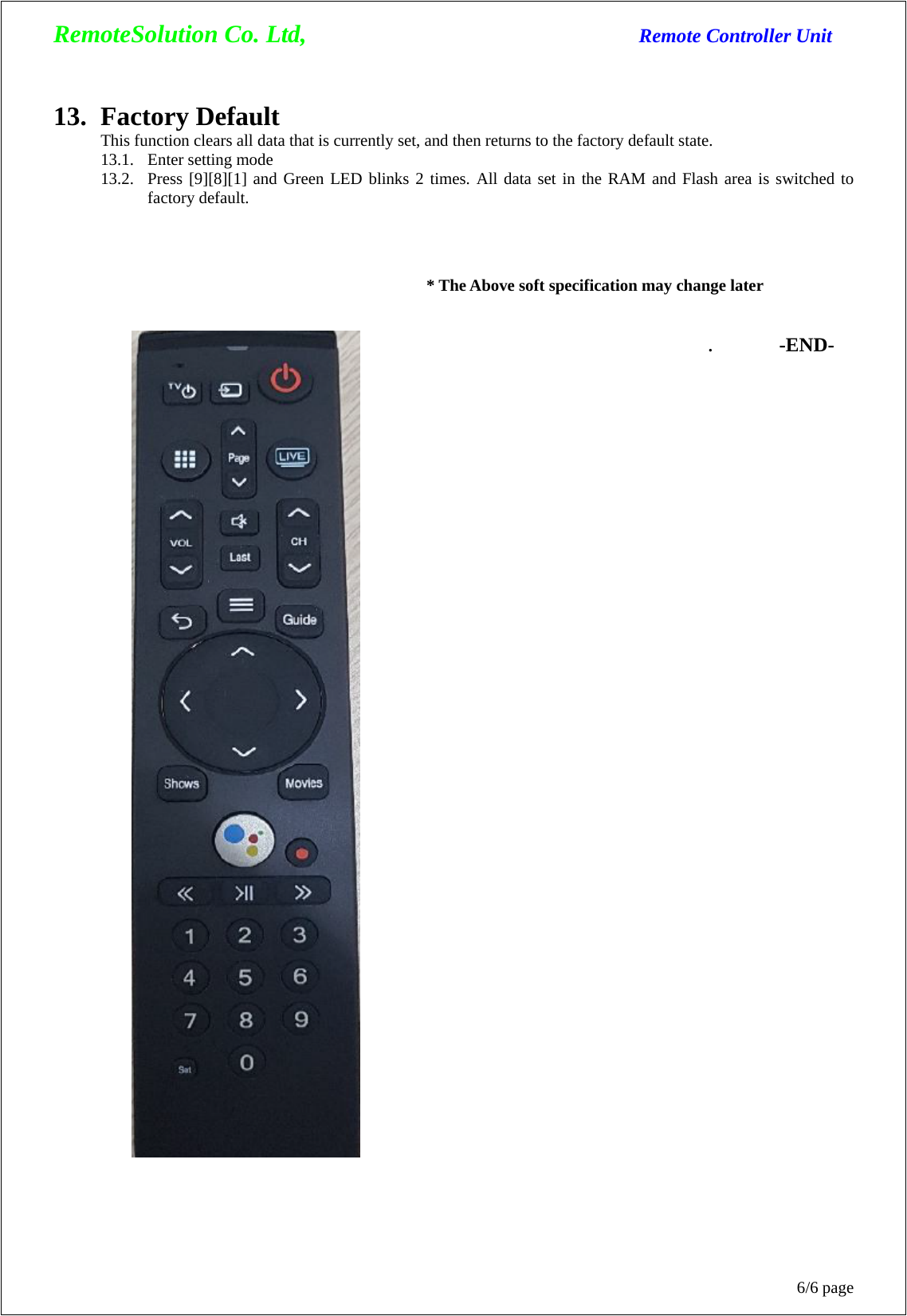 RemoteSolution Co. Ltd,                                  Remote Controller Unit 6/6 page 13. Factory Default This function clears all data that is currently set, and then returns to the factory default state. 13.1. Enter setting mode 13.2. Press [9][8][1] and Green LED blinks 2 times. All data set in the RAM and Flash area is switched to factory default.    * The Above soft specification may change later   . -END- 