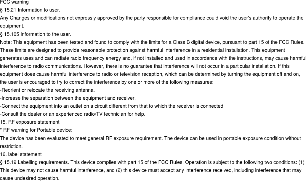 FCC warning§ 15.21 Information to user.Any Changes or modifications not expressly approved by the party responsible for compliance could void the user&apos;s authority to operate theequipment.§ 15.105 Information to the user.Note: This equipment has been tested and found to comply with the limits for a Class B digital device, pursuant to part 15 of the FCC Rules.These limits are designed to provide reasonable protection against harmful interference in a residential installation. This equipmentgenerates uses and can radiate radio frequency energy and, if not installed and used in accordance with the instructions, may cause harmfulinterference to radio communications. However, there is no guarantee that interference will not occur in a particular installation. If thisequipment does cause harmful interference to radio or television reception, which can be determined by turning the equipment off and on,the user is encouraged to try to correct the interference by one or more of the following measures:-Reorient or relocate the receiving antenna.-Increase the separation between the equipment and receiver.-Connect the equipment into an outlet on a circuit different from that to which the receiver is connected.-Consult the dealer or an experienced radio/TV technician for help.15. RF exposure statement* RF warning for Portable device:The device has been evaluated to meet general RF exposure requirement. The device can be used in portable exposure condition withoutrestriction.16. label statement§ 15.19 Labelling requirements. This device complies with part 15 of the FCC Rules. Operation is subject to the following two conditions: (1)This device may not cause harmful interference, and (2) this device must accept any interference received, including interference that maycause undesired operation.