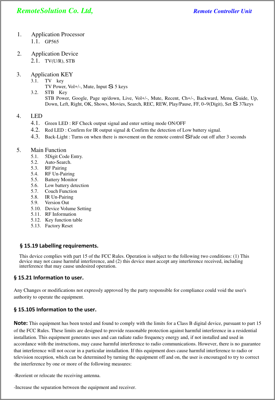 RemoteSolution Co. Ltd,  Remote Controller Unit    1.  Application Processor 1.1. GP565  2.  Application Device 2.1. TV(U/R), STB  3.  Application KEY 3.1.  TV    key TV Power, Vol+/-, Mute, Input S 5 keys 3.2.  STB  Key STB  Power,  Google,  Page  up/down,  Live,  Vol+/-,  Mute,  Recent,  Ch+/-,  Backward,  Menu,  Guide,  Up, Down, Left, Right, OK, Shows, Movies, Search, REC, REW, Play/Pause, FF, 0~9(Digit), Set S 37keys  4.  LED 4.1. Green LED : RF Check output signal and enter setting mode ON/OFF 4.2. Red LED : Confirm for IR output signal &amp; Confirm the detection of Low battery signal. 4.3. Back-Light : Turns on when there is movement on the remote control SFade out off after 3 seconds  5.  Main Function 5.1.  5Digit Code Entry. 5.2.  Auto-Search. 5.3.  RF Pairing 5.4.  RF Un-Pairing 5.5.  Battery Monitor 5.6.  Low battery detection 5.7.  Couch Function 5.8.  IR Un-Pairing 5.9.  Version Out 5.10.   Device Volume Setting 5.11.   RF Information 5.12.   Key function table 5.13.   Factory Reset    § 15.19 Labelling requirements.    This device complies with part 15 of the FCC Rules. Operation is subject to the following two conditions: (1) This device may not cause harmful interference, and (2) this device must accept any interference received, including interference that may cause undesired operation.  § 15.21 Information to user.  Any Changes or modifications not expressly approved by the party responsible for compliance could void the user&apos;s authority to operate the equipment. § 15.105 Information to the user.  Note: This equipment has been tested and found to comply with the limits for a Class B digital device, pursuant to part 15 of the FCC Rules. These limits are designed to provide reasonable protection against harmful interference in a residential installation. This equipment generates uses and can radiate radio frequency energy and, if not installed and used in accordance with the instructions, may cause harmful interference to radio communications. However, there is no guarantee that interference will not occur in a particular installation. If this equipment does cause harmful interference to radio or television reception, which can be determined by turning the equipment off and on, the user is encouraged to try to correct the interference by one or more of the following measures: -Reorient or relocate the receiving antenna. -Increase the separation between the equipment and receiver.  