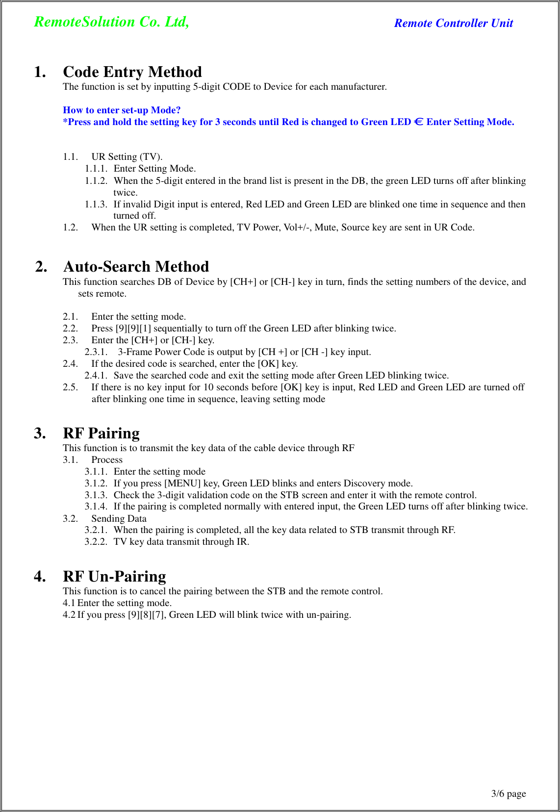 RemoteSolution Co. Ltd, Remote Controller Unit 3/6 page      1.  Code Entry Method The function is set by inputting 5-digit CODE to Device for each manufacturer.  How to enter set-up Mode? *Press and hold the setting key for 3 seconds until Red is changed to Green LED € Enter Setting Mode.   1.1.  UR Setting (TV). 1.1.1.  Enter Setting Mode. 1.1.2.  When the 5-digit entered in the brand list is present in the DB, the green LED turns off after blinking twice. 1.1.3.  If invalid Digit input is entered, Red LED and Green LED are blinked one time in sequence and then turned off. 1.2.  When the UR setting is completed, TV Power, Vol+/-, Mute, Source key are sent in UR Code.   2.  Auto-Search Method This function searches DB of Device by [CH+] or [CH-] key in turn, finds the setting numbers of the device, and sets remote.  2.1.  Enter the setting mode. 2.2.  Press [9][9][1] sequentially to turn off the Green LED after blinking twice. 2.3.  Enter the [CH+] or [CH-] key. 2.3.1.  3-Frame Power Code is output by [CH +] or [CH -] key input. 2.4.  If the desired code is searched, enter the [OK] key. 2.4.1.  Save the searched code and exit the setting mode after Green LED blinking twice. 2.5.  If there is no key input for 10 seconds before [OK] key is input, Red LED and Green LED are turned off after blinking one time in sequence, leaving setting mode   3.  RF Pairing This function is to transmit the key data of the cable device through RF 3.1.  Process 3.1.1.  Enter the setting mode 3.1.2.  If you press [MENU] key, Green LED blinks and enters Discovery mode. 3.1.3.  Check the 3-digit validation code on the STB screen and enter it with the remote control. 3.1.4.  If the pairing is completed normally with entered input, the Green LED turns off after blinking twice. 3.2.  Sending Data 3.2.1.  When the pairing is completed, all the key data related to STB transmit through RF. 3.2.2.  TV key data transmit through IR.   4.  RF Un-Pairing This function is to cancel the pairing between the STB and the remote control. 4.1 Enter the setting mode. 4.2 If you press [9][8][7], Green LED will blink twice with un-pairing. 