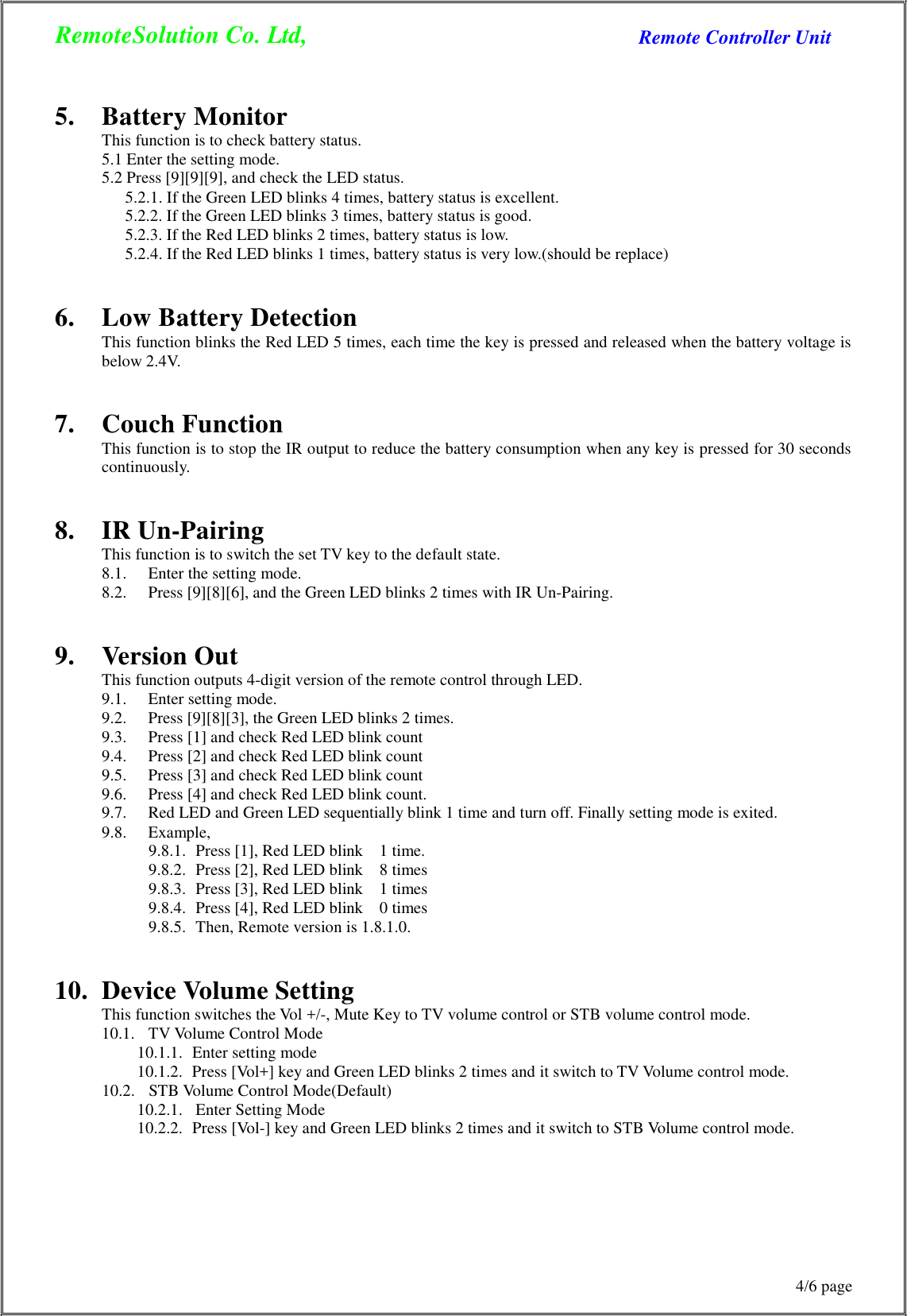 RemoteSolution Co. Ltd, Remote Controller Unit 4/6 page      5.  Battery Monitor This function is to check battery status. 5.1 Enter the setting mode. 5.2 Press [9][9][9], and check the LED status. 5.2.1. If the Green LED blinks 4 times, battery status is excellent. 5.2.2. If the Green LED blinks 3 times, battery status is good. 5.2.3. If the Red LED blinks 2 times, battery status is low. 5.2.4. If the Red LED blinks 1 times, battery status is very low.(should be replace)   6.  Low Battery Detection This function blinks the Red LED 5 times, each time the key is pressed and released when the battery voltage is below 2.4V.   7.  Couch Function This function is to stop the IR output to reduce the battery consumption when any key is pressed for 30 seconds continuously.   8.  IR Un-Pairing This function is to switch the set TV key to the default state. 8.1.  Enter the setting mode. 8.2.  Press [9][8][6], and the Green LED blinks 2 times with IR Un-Pairing.   9.  Version Out This function outputs 4-digit version of the remote control through LED. 9.1.  Enter setting mode. 9.2.  Press [9][8][3], the Green LED blinks 2 times. 9.3.  Press [1] and check Red LED blink count 9.4.  Press [2] and check Red LED blink count 9.5.  Press [3] and check Red LED blink count 9.6.  Press [4] and check Red LED blink count. 9.7.  Red LED and Green LED sequentially blink 1 time and turn off. Finally setting mode is exited. 9.8.  Example, 9.8.1.  Press [1], Red LED blink    1 time. 9.8.2.  Press [2], Red LED blink    8 times 9.8.3.  Press [3], Red LED blink    1 times 9.8.4.  Press [4], Red LED blink    0 times 9.8.5.  Then, Remote version is 1.8.1.0.   10.  Device Volume Setting This function switches the Vol +/-, Mute Key to TV volume control or STB volume control mode. 10.1.   TV Volume Control Mode 10.1.1.   Enter setting mode 10.1.2.  Press [Vol+] key and Green LED blinks 2 times and it switch to TV Volume control mode. 10.2.   STB Volume Control Mode(Default) 10.2.1.   Enter Setting Mode 10.2.2.  Press [Vol-] key and Green LED blinks 2 times and it switch to STB Volume control mode. 