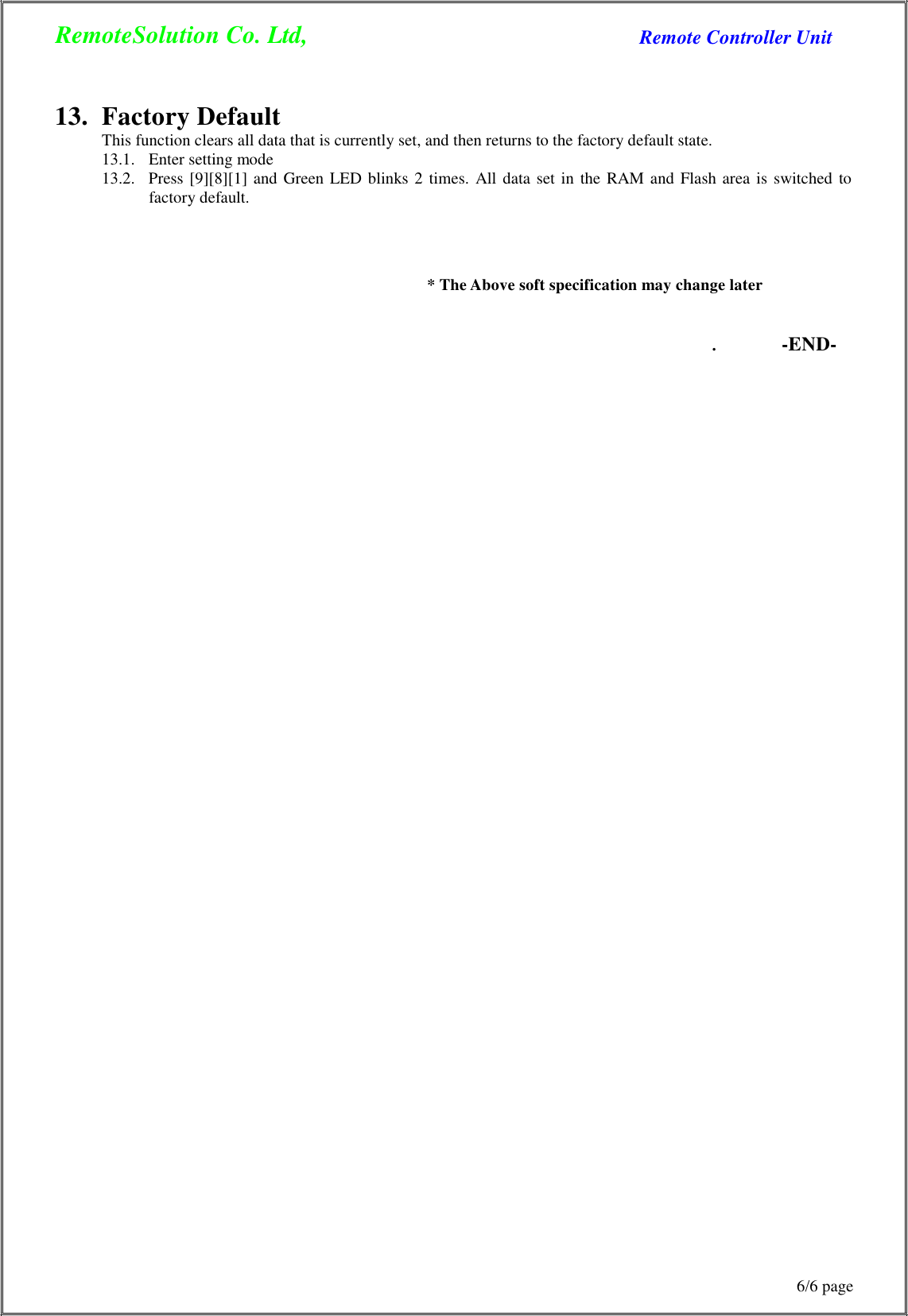 RemoteSolution Co. Ltd, Remote Controller Unit 6/6 page      13.  Factory Default This function clears all data that is currently set, and then returns to the factory default state. 13.1.   Enter setting mode 13.2.   Press  [9][8][1]  and  Green  LED blinks 2 times.  All  data  set  in  the  RAM  and  Flash  area  is  switched  to factory default.     * The Above soft specification may change later   . -END- 