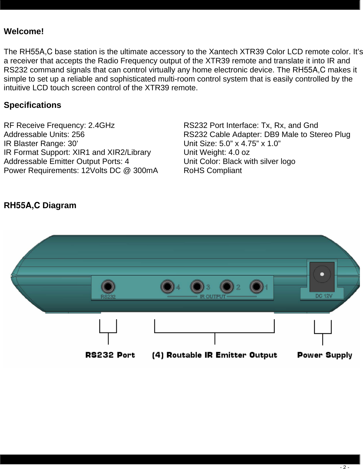        - 2 - Welcome!  The RH55A,C base station is the ultimate accessory to the Xantech XTR39 Color LCD remote color. It’s a receiver that accepts the Radio Frequency output of the XTR39 remote and translate it into IR and RS232 command signals that can control virtually any home electronic device. The RH55A,C makes it simple to set up a reliable and sophisticated multi-room control system that is easily controlled by the intuitive LCD touch screen control of the XTR39 remote. Specifications  RF Receive Frequency: 2.4GHz  RS232 Port Interface: Tx, Rx, and Gnd Addressable Units: 256  RS232 Cable Adapter: DB9 Male to Stereo Plug IR Blaster Range: 30’  Unit Size: 5.0” x 4.75” x 1.0” IR Format Support: XIR1 and XIR2/Library  Unit Weight: 4.0 oz Addressable Emitter Output Ports: 4  Unit Color: Black with silver logo Power Requirements: 12Volts DC @ 300mA  RoHS Compliant  RH55A,C Diagram     