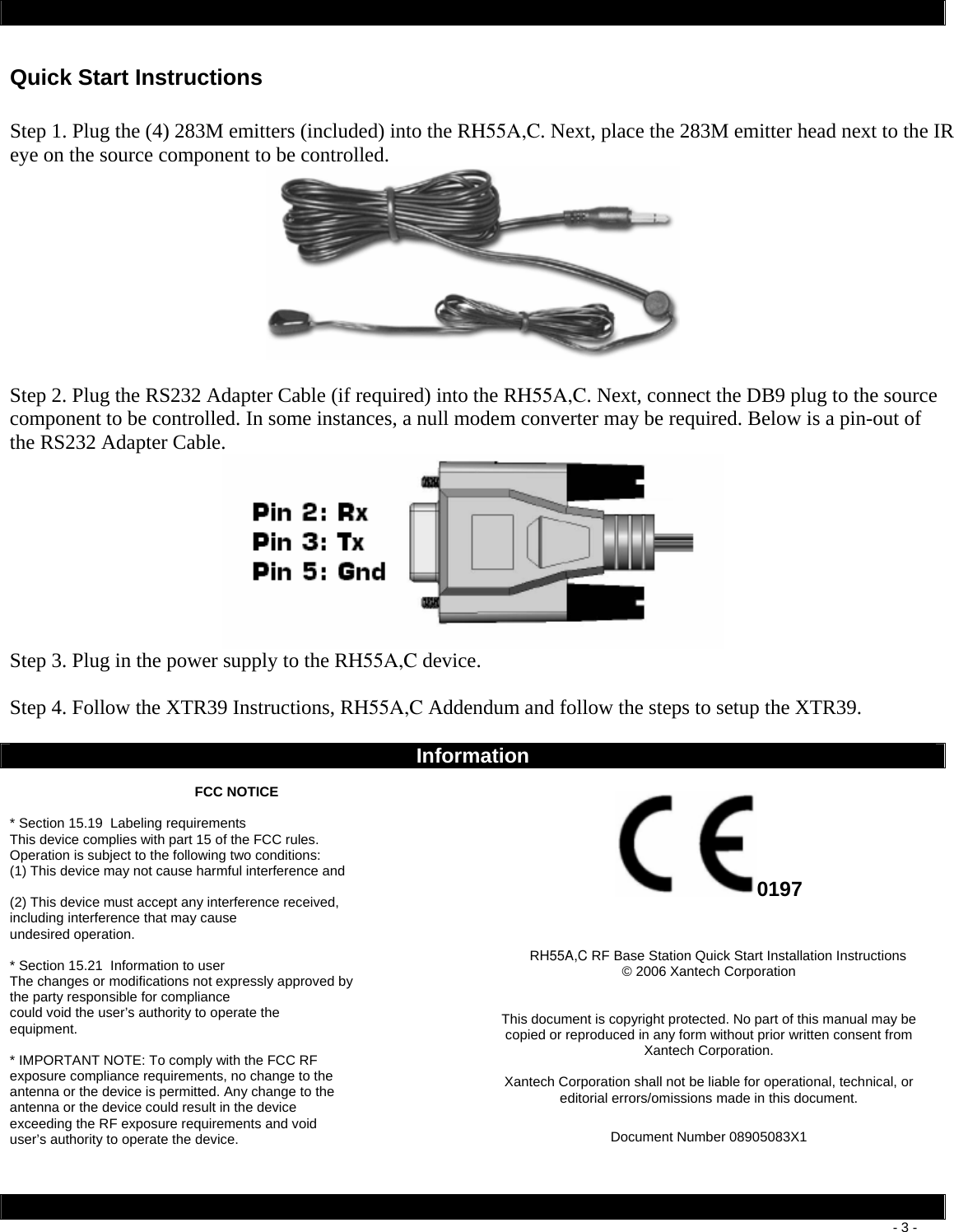        - 3 - Quick Start Instructions  Step 1. Plug the (4) 283M emitters (included) into the RH55A,C. Next, place the 283M emitter head next to the IR eye on the source component to be controlled.    Step 2. Plug the RS232 Adapter Cable (if required) into the RH55A,C. Next, connect the DB9 plug to the source component to be controlled. In some instances, a null modem converter may be required. Below is a pin-out of the RS232 Adapter Cable.  Step 3. Plug in the power supply to the RH55A,C device.   Step 4. Follow the XTR39 Instructions, RH55A,C Addendum and follow the steps to setup the XTR39.    Information  FCC NOTICE  * Section 15.19  Labeling requirements This device complies with part 15 of the FCC rules. Operation is subject to the following two conditions: (1) This device may not cause harmful interference and  (2) This device must accept any interference received, including interference that may cause undesired operation.  * Section 15.21  Information to user The changes or modifications not expressly approved by the party responsible for compliance could void the user’s authority to operate the equipment.  * IMPORTANT NOTE: To comply with the FCC RF exposure compliance requirements, no change to the antenna or the device is permitted. Any change to the antenna or the device could result in the device exceeding the RF exposure requirements and void user’s authority to operate the device.  0197   RH55A,C RF Base Station Quick Start Installation Instructions  © 2006 Xantech Corporation   This document is copyright protected. No part of this manual may be copied or reproduced in any form without prior written consent from Xantech Corporation.  Xantech Corporation shall not be liable for operational, technical, or editorial errors/omissions made in this document.  Document Number 08905083X1  