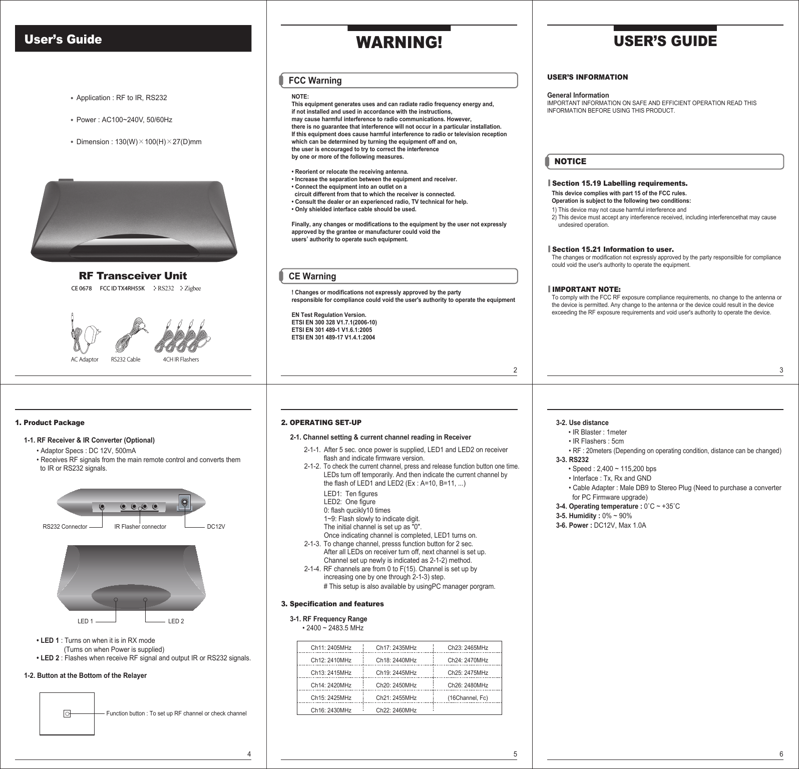 RS232 Cable 4CH IR FlashersAC AdaptorApplication : RF to IR, RS232Power : AC100~240V, 50/60HzDimension : 130(W)�100(H)�27(D)mmUSER’S INFORMATIONGeneral InformationIMPORTANT INFORMATION ON SAFE AND EFFICIENT OPERATION READ THIS INFORMATION BEFORE USING THIS PRODUCT.USER’S GUIDE| Section 15.19 Labelling requirements.   This device complies with part 15 of the FCC rules.   Operation is subject to the following two conditions:   1) This device may not cause harmful interference and   2) This device must accept any interference received, including interferencethat may cause        undesired operation.| Section 15.21 Information to user.   The changes or modification not expressly approved by the party responsilble for compliance    could void the user&apos;s authority to operate the equipment.| IMPORTANT NOTE:   To comply with the FCC RF exposure compliance requirements, no change to the antenna or    the device is permitted. Any change to the antenna or the device could result in the device    exceeding the RF exposure requirements and void user&apos;s authority to operate the device.WARNING!NOTICEUser’s Guide3 FCC Warning          NOTE:     This equipment generates uses and can radiate radio frequency energy and,      if not installed and used in accordance with the instructions,     may cause harmful interference to radio communications. However,      there is no guarantee that interference will not occur in a particular installation.      If this equipment does cause harmful interference to radio or television reception      which can be determined by turning the equipment off and on,      the user is encouraged to try to correct the interference      by one or more of the following measures.      • Reorient or relocate the receiving antenna.      • Increase the separation between the equipment and receiver.      • Connect the equipment into an outlet on a        circuit different from that to which the receiver is connected.      • Consult the dealer or an experienced radio, TV technical for help.      • Only shielded interface cable should be used.      Finally, any changes or modifications to the equipment by the user not expressly      approved by the grantee or manufacturer could void the      users’ authority to operate such equipment. CE Warning                 ! Changes or modifications not expressly approved by the party      responsible for compliance could void the user&apos;s authority to operate the equipment     EN Test Regulation Version.     ETSI EN 300 328 V1.7.1(2006-10)     ETSI EN 301 489-1 V1.6.1:2005     ETSI EN 301 489-17 V1.4.1:20042RF Transceiver UnitCE 0678       FCC ID TX4RH55K ZigbeeRS23241. Product Package     1-1. RF Receiver &amp; IR Converter (Optional)            • Adaptor Specs : DC 12V, 500mA            • Receives RF signals from the main remote control and converts them               to IR or RS232 signals.            • LED 1 : Turns on when it is in RX mode                           (Turns on when Power is supplied)            • LED 2 : Flashes when receive RF signal and output IR or RS232 signals.     1-2. Button at the Bottom of the RelayerDC12VRS232 Connector IR Flasher connectorLED 2LED 1Function button : To set up RF channel or check channel52. OPERATING SET-UP     2-1. Channel setting &amp; current channel reading in Receiver              2-1-1.  After 5 sec. once power is supplied, LED1 and LED2 on receiver                          flash and indicate firmware version.             2-1-2. To check the current channel, press and release function button one time.                        LEDs turn off temporarily. And then indicate the current channel by                            the flash of LED1 and LED2 (Ex : A=10, B=11, ...)     LED1:  Ten figures     LED2:  One figure     0: flash qucikly10 times     1~9: Flash slowly to indicate digit.     The initial channel is set up as &quot;0&quot;.     Once indicating channel is completed, LED1 turns on.             2-1-3. To change channel, presss function button for 2 sec.                           After all LEDs on receiver turn off, next channel is set up.     Channel set up newly is indicated as 2-1-2) method.             2-1-4. RF channels are from 0 to F(15). Channel is set up by        increasing one by one through 2-1-3) step.                        # This setup is also available by usingPC manager porgram.3. Specification and features      3-1. RF Frequency Range            • 2400 ~ 2483.5 MHz                             6     3-2. Use distance            • IR Blaster : 1meter            • IR Flashers : 5cm            • RF : 20meters (Depending on operating condition, distance can be changed)     3-3. RS232            • Speed : 2,400 ~ 115,200 bps            • Interface : Tx, Rx and GND             • Cable Adapter : Male DB9 to Stereo Plug (Need to purchase a converter              for PC Firmware upgrade)     3-4. Operating temperature : 0˚C ~ +35˚C     3-5. Humidity : 0% ~ 90%     3-6. Power : DC12V, Max 1.0A Ch11: 2405MHz Ch12: 2410MHz Ch13: 2415MHz Ch14: 2420MHz        Ch15: 2425MHz        Ch16: 2430MHzCh17: 2435MHzCh18: 2440MHzCh19: 2445MHzCh20: 2450MHzCh21: 2455MHzCh22: 2460MHzCh23: 2465MHzCh24: 2470MHzCh25: 2475MHzCh26: 2480MHz(16Channel, Fc)