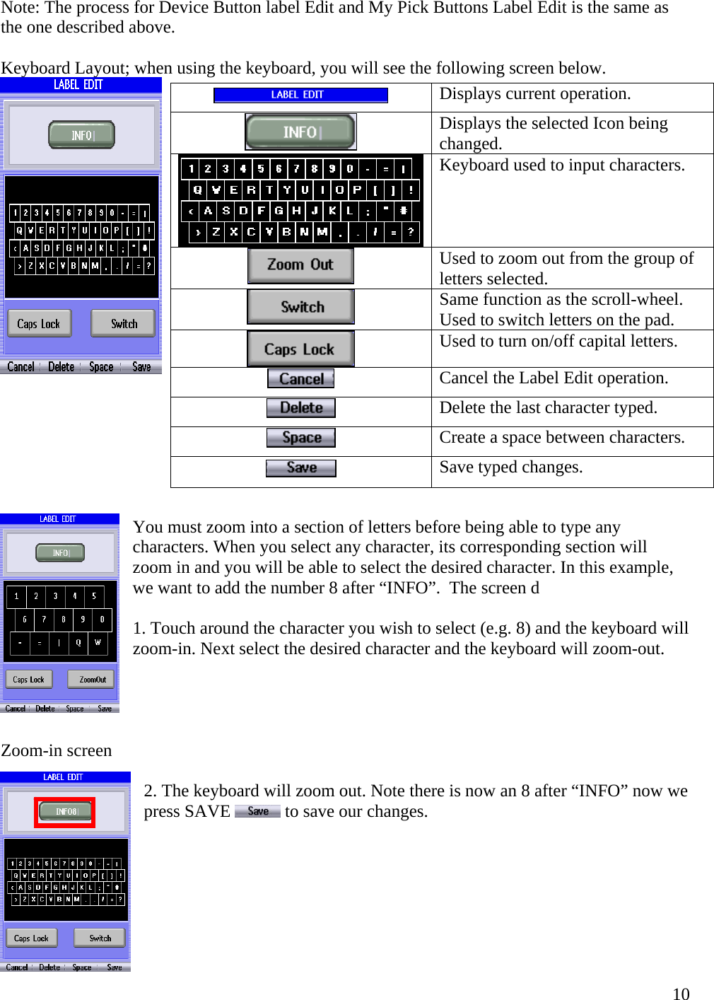 Note: The process for Device Button label Edit and My Pick Buttons Label Edit is the same as the one described above.  Keyboard Layout; when using the keyboard, you will see the following screen below.   Displays current operation.                                                                    You must zoom into a section of letters before being able to type any characters. When you select any character, its corresponding section will zoom in and you will be able to select the desired character. In this example, we want to add the number 8 after “INFO”.  The screen d  1. Touch around the character you wish to select (e.g. 8) and the keyboard will zoom-in. Next select the desired character and the keyboard will zoom-out.       Zoom-in screen   2. The keyboard will zoom out. Note there is now an 8 after “INFO” now we press SAVE   to save our changes.         ing Displays the selected Icon bechanged. Keyboard used to input characters.  Used to zoom out from the group of letters selected.   the scroll-wheel. Same function asUsed to switch letters on the pad. Used to turn on/off capital letters.   Cancel the Label Edit operation.  Delete the last character typed. Create a space between characters.  Save typed changes.   10