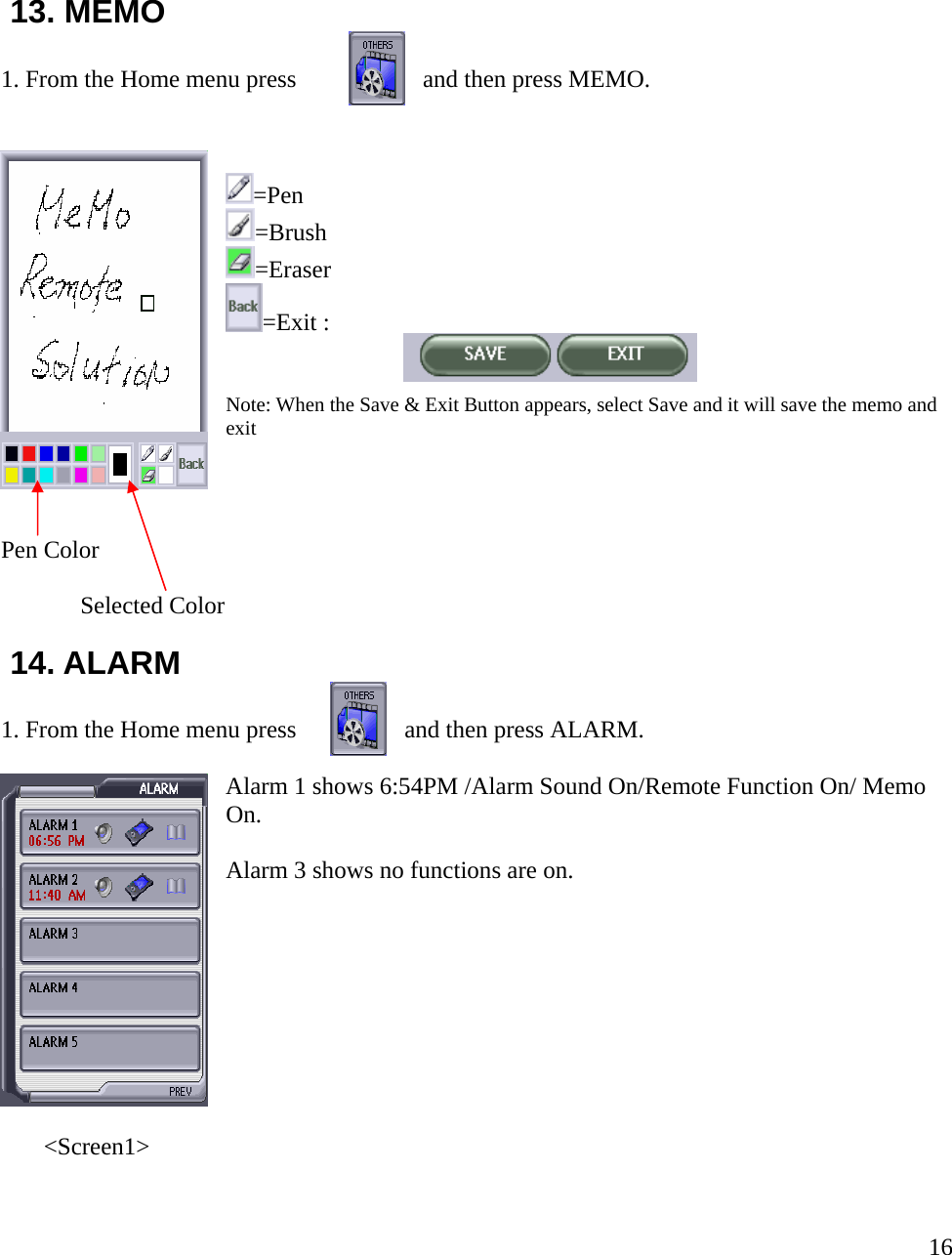    1 3. MEMO . From the Home menu press                and then press MEMO.  =Eraser :    e Save &amp; Exit Button appears, select Save and it will save the memo and  r 14. ALARM . From the Home menu press                and then press ALARM. Alarm 1 shows 6:54PM /Alarm Sound On/Remote Function On/ Memo n.  1=Pen =Brush =Exit  Note: When th  exit Pen Color               Selected Colo    1 OAlarm 3 shows no functions are on.             &lt;Screen1&gt;  16