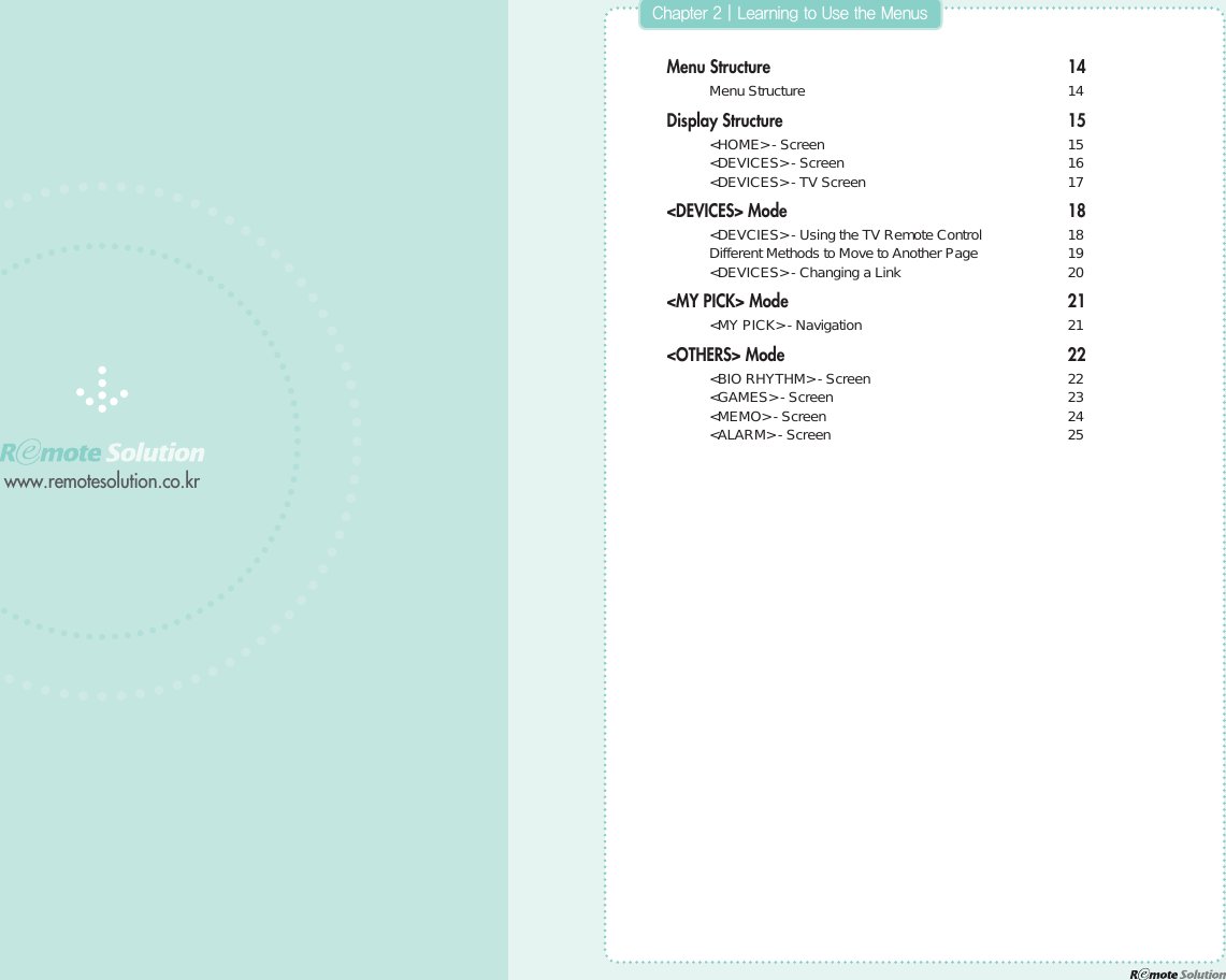 www.remotesolution.co.krMenu Structure 14 Menu Structure  14Display Structure 15 &lt;HOME&gt; - Screen  15 &lt;DEVICES&gt; - Screen  16 &lt;DEVICES&gt; - TV Screen  17&lt;DEVICES&gt; Mode 18 &lt;DEVCIES&gt; - Using the TV Remote Control  18 Different Methods to Move to Another Page  19 &lt;DEVICES&gt; - Changing a Link  20&lt;MY PICK&gt; Mode 21 &lt;MY PICK&gt; - Navigation  21&lt;OTHERS&gt; Mode 22 &lt;BIO RHYTHM&gt; - Screen  22 &lt;GAMES&gt; - Screen  23 &lt;MEMO&gt; - Screen  24 &lt;ALARM&gt; - Screen  25$IBQUFS]-FBSOJOHUP6TFUIF.FOVT