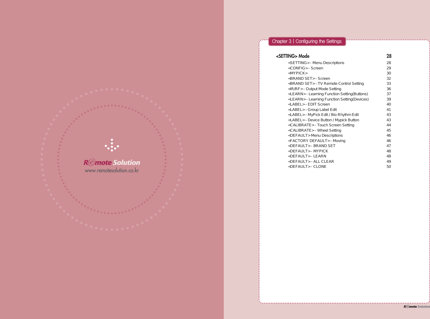 www.remotesolution.co.kr&lt;SETTING&gt; Mode 28 &lt;SETTING&gt; - Menu Descriptions  28 &lt;CONFIG&gt; - Screen  29 &lt;MYPICK&gt;  30 &lt;BRAND SET&gt; - Screen  32 &lt;BRAND SET&gt; - TV Remote Control Setting  33 &lt;IR/RF&gt; - Output Mode Setting  36 &lt;LEARN&gt; - Learning Function Setting(Buttons)  37 &lt;LEARN&gt; - Learning Function Setting(Devices)  39 &lt;LABEL&gt; - EDIT Screen  40 &lt;LABEL&gt; - Group Label Edit  41 &lt;LABEL&gt; - MyPick Edit / Bio Rhythm Edit  43 &lt;LABEL&gt; - Device Button / Mypick Button  43 &lt;CALIBRATE&gt; - Touch Screen Setting  44 &lt;CALIBRATE&gt; - Wheel Setting  45 &lt;DEFAULT&gt; Menu Descriptions  46 &lt;FACTORY DEFAULT&gt; - Moving  46 &lt;DEFAULT&gt; - BRAND SET  47 &lt;DEFAULT&gt; - MYPICK  48 &lt;DEFAULT&gt; - LEARN  48 &lt;DEFAULT&gt; - ALL CLEAR  49 &lt;DEFAULT&gt; - CLONE  50$IBQUFS]$POGJHVSJOHUIF4FUUJOHT