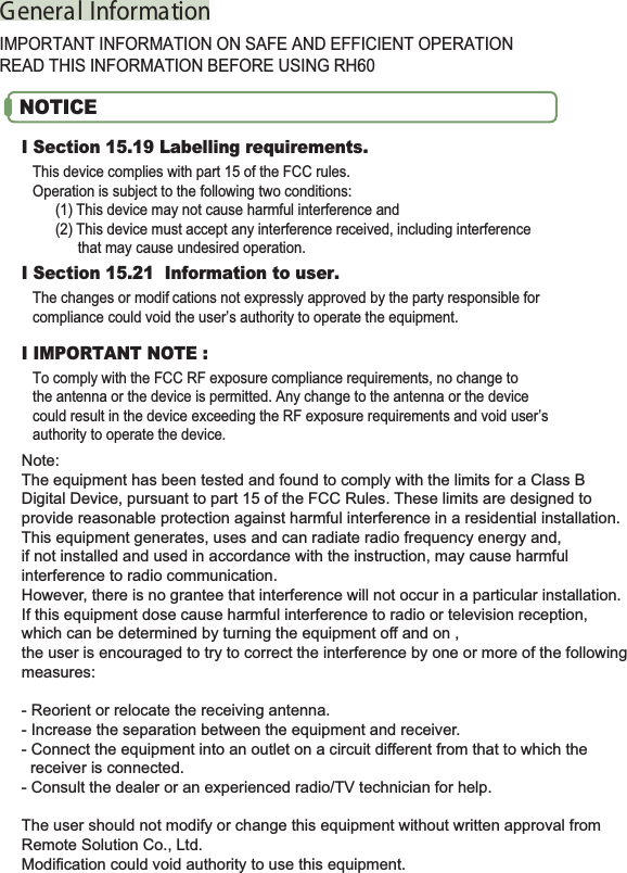 G enera l Informa tionIMPORTANT INFORMATION ON SAFE AND EFFICIENT OPERATIONREAD THIS INFORMATION BEFORE USING RH60I Section 15.19 Labelling requirements.This device complies with part 15 of the FCC rules.Operation is subject to the following two conditions:(1) This device may not cause harmful interference and(2) This device must accept any interference received, including interferencethat may cause undesired operation.I Section 15.21 Information to user.The changes or modif cations not expressly approved by the party responsible forcompliance could void the user’s authority to operate the equipment.I IMPORTANT NOTE :To comply with the FCC RF exposure compliance requirements, no change tothe antenna or the device is permitted. Any change to the antenna or the devicecould result in the device exceeding the RF exposure requirements and void user’sauthority to operate the device.NOTICENote:The equipment has been tested and found to comply with the limits for a Class B Digital Device, pursuant to part 15 of the FCC Rules. These limits are designed to provide reasonable protection against harmful interference in a residential installation. This equipment generates, uses and can radiate radio frequency energy and, if not installed and used in accordance with the instruction, may cause harmful interference to radio communication. However, there is no grantee that interference will not occur in a particular installation. If this equipment dose cause harmful interference to radio or television reception, which can be determined by turning the equipment off and on , the user is encouraged to try to correct the interference by one or more of the following measures:- Reorient or relocate the receiving antenna.- Increase the separation between the equipment and receiver.- Connect the equipment into an outlet on a circuit different from that to which the   receiver is connected.- Consult the dealer or an experienced radio/TV technician for help.The user should not modify or change this equipment without written approval from Remote Solution Co., Ltd. Modification could void authority to use this equipment.