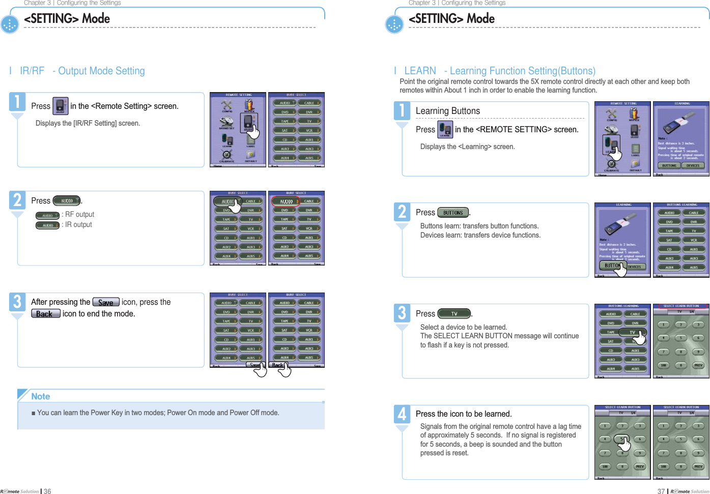 $IBQUFS]$POGJHVSJOHUIF4FUUJOHTI 36$IBQUFS]$POGJHVSJOHUIF4FUUJOHT37 I &lt;SETTING&gt; Mode &lt;SETTING&gt; ModeI LEARN - Learning Function Setting(Buttons)3RLQWWKHRULJLQDOUHPRWHFRQWUROWRZDUGVWKH;UHPRWHFRQWUROGLUHFWO\DWHDFKRWKHUDQGNHHSERWKUHPRWHVZLWKLQ$ERXWLQFKLQRUGHUWRHQDEOHWKHOHDUQLQJIXQFWLRQ1Learning ButtonsPress LQWKH5(027(6(77,1*!VFUHHQ&apos;LVSOD\VWKH/HDUQLQJ!VFUHHQ1Press %XWWRQVOHDUQWUDQVIHUVEXWWRQIXQFWLRQV&apos;HYLFHVOHDUQWUDQVIHUVGHYLFHIXQFWLRQV23UHVVWKHLFRQWREHOHDUQHG6LJQDOVIURPWKHRULJLQDOUHPRWHFRQWUROKDYHDODJWLPHRIDSSUR[LPDWHO\VHFRQGV,IQRVLJQDOLVUHJLVWHUHGIRUVHFRQGVDEHHSLVVRXQGHGDQGWKHEXWWRQSUHVVHGLVUHVHW4I IR/RF - Output Mode Setting1Press LQWKH5HPRWH6HWWLQJ!VFUHHQ&apos;LVSOD\VWKH&gt;,55)6HWWLQJ@VFUHHQ1Press : RF output: IR output2$IWHUSUHVVLQJWKH icon, press theLFRQWRHQGWKHPRGH3Press 6HOHFWDGHYLFHWREHOHDUQHG7KH6(/(&amp;7/($51%87721PHVVDJHZLOOFRQWLQXHWRÀDVKLIDNH\LVQRWSUHVVHG3/PUFŶ&lt;RXFDQOHDUQWKH3RZHU.H\LQWZRPRGHV3RZHU2QPRGHDQG3RZHU2IIPRGH