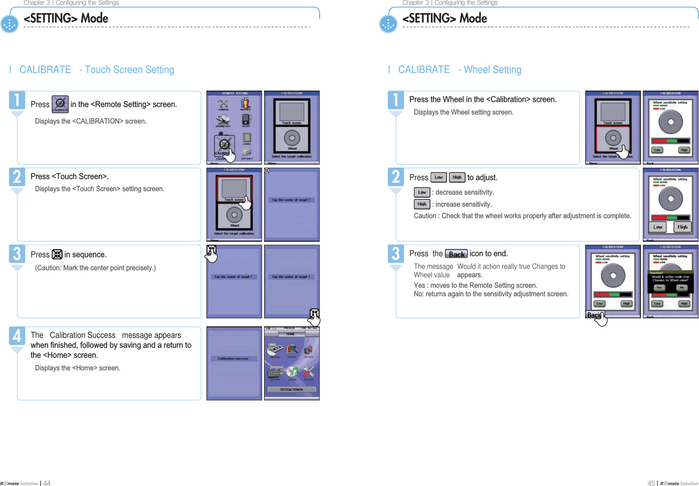 $IBQUFS]$POGJHVSJOHUIF4FUUJOHTI 44$IBQUFS]$POGJHVSJOHUIF4FUUJOHT45 I &lt;SETTING&gt; Mode &lt;SETTING&gt; ModeI CALIBRATE - Touch Screen SettingThe Calibration Success message appearsZKHQ¿QLVKHGIROORZHGE\VDYLQJDQGDUHWXUQWRWKH+RPH!VFUHHQ&apos;LVSOD\VWKH+RPH!VFUHHQ4Press LQVHTXHQFH&amp;DXWLRQ0DUNWKHFHQWHUSRLQWSUHFLVHO\33UHVV7RXFK6FUHHQ!&apos;LVSOD\VWKH7RXFK6FUHHQ!VHWWLQJVFUHHQ2Press LQWKH5HPRWH6HWWLQJ!VFUHHQ&apos;LVSOD\VWKH&amp;$/,%5$7,21!VFUHHQ1I CALIBRATE - Wheel SettingPress  the LFRQWRHQGThe message Would it action really true Changes toWheel value DSSHDUV&lt;HVPRYHVWRWKH5HPRWH6HWWLQJVFUHHQ1RUHWXUQVDJDLQWRWKHVHQVLWLYLW\DGMXVWPHQWVFUHHQ3Press WRDGMXVWGHFUHDVHVHQVLWLYLW\LQFUHDVHVHQVLWLYLW\&amp;DXWLRQ&amp;KHFNWKDWWKHZKHHOZRUNVSURSHUO\DIWHUDGMXVWPHQWLVFRPSOHWH23UHVVWKH:KHHOLQWKH&amp;DOLEUDWLRQ!VFUHHQ&apos;LVSOD\VWKH:KHHOVHWWLQJVFUHHQ1