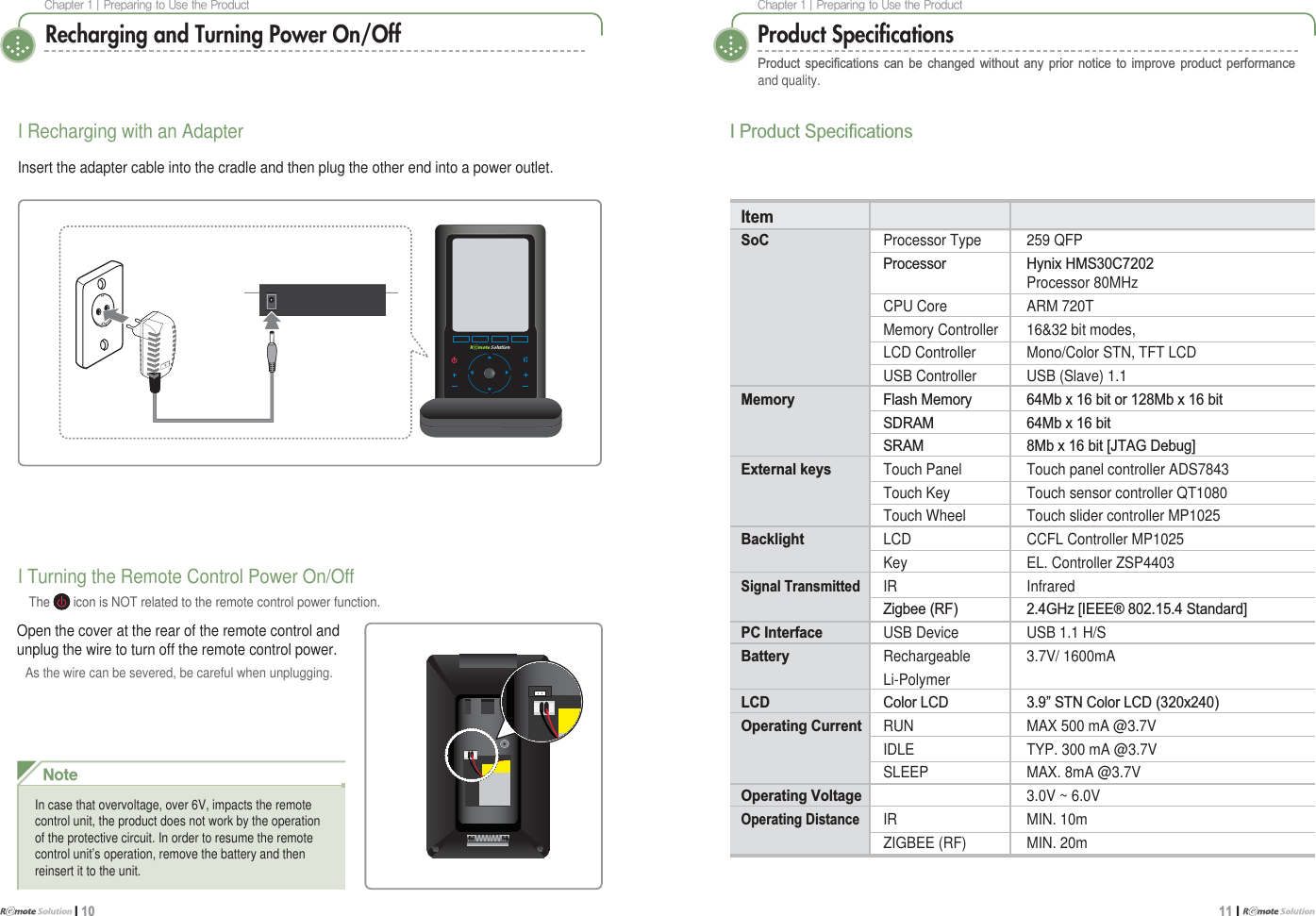$IBQUFS]1SFQBSJOHUP6TFUIF1SPEVDUI 10$IBQUFS]1SFQBSJOHUP6TFUIF1SPEVDU11 I Product Speciﬁcations3URGXFW VSHFL¿FDWLRQV FDQ EH FKDQJHG ZLWKRXW DQ\ SULRU QRWLFH WR LPSURYH SURGXFW SHUIRUPDQFHand quality.,3URGXFW6SHFL¿FDWLRQVItemSoC Processor Type 259 QFP 3URFHVVRU +\QL[+06&amp;Processor 80MHzCPU Core ARM 720TMemory Controller 16&amp;32 bit modes,LCD Controller Mono/Color STN, TFT LCDUSB Controller USB (Slave) 1.1Memory )ODVK0HPRU\ 0E[ELWRU0E[ELW 6&apos;5$0 0E[ELW 65$0 0E[ELW&gt;-7$*&apos;HEXJ@External keys Touch Panel Touch panel controller ADS7843Touch Key Touch sensor controller QT1080Touch Wheel Touch slider controller MP1025Backlight LCD CCFL Controller MP1025Key EL. Controller ZSP4403Signal TransmittedIR Infrared  =LJEHH5) *+]&gt;,(((6WDQGDUG@PC Interface USB Device USB 1.1 H/SBattery Rechargeable 3.7V/ 1600mALi-PolymerLCD &amp;RORU/&amp;&apos; ´671&amp;RORU/&amp;&apos;[Operating Current RUN MAX 500 mA @3.7VIDLE TYP. 300 mA @3.7VSLEEP MAX. 8mA @3.7VOperating Voltage    3.0V ~ 6.0VOperating DistanceIR MIN. 10mZIGBEE (RF) MIN. 20mRecharging and Turning Power On/OffI Turning the Remote Control Power On/OffThe   icon is NOT related to the remote control power function.Open the cover at the rear of the remote control and unplug the wire to turn off the remote control power. As the wire can be severed, be careful when unplugging.I Recharging with an AdapterInsert the adapter cable into the cradle and then plug the other end into a power outlet./PUFIn case that overvoltage, over 6V, impacts the remote control unit, the product does not work by the operation of the protective circuit. In order to resume the remote control unit’s operation, remove the battery and then reinsert it to the unit.