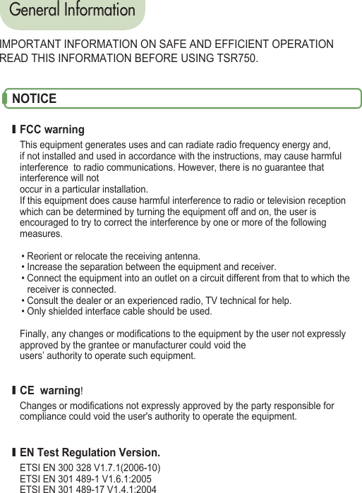 General InformationIMPORTANT INFORMATION ON SAFE AND EFFICIENT OPERATIONREAD THIS INFORMATION BEFORE USING TSR750.NOTICEI FCC warningThis equipment generates uses and can radiate radio frequency energy and, if not installed and used in accordance with the instructions, may cause harmful interference  to radio communications. However, there is no guarantee that interference will not occur in a particular installation. If this equipment does cause harmful interference to radio or television reception   which can be determined by turning the equipment off and on, the user is encouraged to try to correct the interference by one or more of the following measures.  • Reorient or relocate the receiving antenna. • Increase the separation between the equipment and receiver. • Connect the equipment into an outlet on a circuit different from that to which the     receiver is connected. • Consult the dealer or an experienced radio, TV technical for help. • Only shielded interface cable should be used. Finally, any changes or modifications to the equipment by the user not expressly approved by the grantee or manufacturer could void the users’ authority to operate such equipment. I CE  warning!Changes or modifications not expressly approved by the party responsible for compliance could void the user&apos;s authority to operate the equipment. I EN Test Regulation Version.ETSI EN 300 328 V1.7.1(2006-10)ETSI EN 301 489-1 V1.6.1:2005ETSI EN 301 489-17 V1.4.1:2004